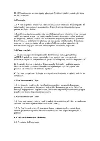 D - O Usuário monta seu time inicial adquirindo 30 (trinta) jogadores, dentro do limite
de seu orçamento.

3. Pontuação

3.1. A cada disputa do projeto AR! serão consolidadas as estatísticas de desempenho de
cada jogador, transformando-as em pontos, de acordo com as seguintes tabelas de
pontuação (Ação x Pontos):

3.2 Ao término da disputa, cada avatar escolhido para compor o time terá o seu valor em
ARES alterado, de acordo com o desempenho do respectivo atleta correlato ao virtual
no projeto AR!. O novo valor de cada avatar estará disponível para consulta gratuita no
Site. Contudo, é importante ressaltar que tais valores não estão baseados, de nenhuma
maneira, em valores reais dos atletas, sendo definidos segundo o mecanismo de
funcionamento do jogo e baseados no desempenho do atleta no projeto AR!.

3.1 Casos especiais:

A. Em caso de jogos interrompidos antes do término da partida, para efeito do
ARTEIRO, valerão os pontos computados pelos jogadores até o momento da
interrupção da partida, independente do que for definido para o resultado do projeto AR!

B. A aferição do scout (estatísticas de desempenho do jogador) será feita segundo
critérios arbitrados por uma comissão formada pela organização do projeto, não
podendo ser contestada sob nenhuma hipótese.

C. Em casos excepcionais definidos pela organização do evento, as rodadas poderão ser
canceladas.

4. Funcionamento das Ligas

4.1. Os times dos Usuários são classificados em rankings que contabilizam suas
pontuações no transcorrer do prazo do projeto AR!. Ressalta-se que serão 2 (dois) os
rankings do jogo virtual: (i) por Usuários, em sistema de pontuação cumulativa; (ii) por
jogador, em sistema de pontuação cumulativa

5. Gerenciamento dos Times

5.1. Entre uma rodada e outra, o Usuário poderá alterar seu time pelo Site, trocando seus
avatares, conforme disponibilidade de recursos (ARES)

5.2. Ao final do projeto, será feita a apuração dos vencedores pela organização do
evento, que se encarregará de informar aos vencedores suas respectivas posições e
prêmios.

6. Critérios de Premiação e Prêmios:

6.1. Premiação do Participante:
 