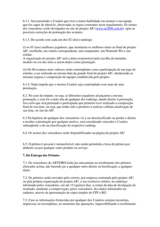 6.1.1. Será premiado o Usuário que tiver a maior habilidade em montar o sua equipe
que for capaz de alterá-lo, observadas as regras constantes neste regulamento. Os nomes
dos vencedores serão divulgados no site do projeto AR! (www.ar2009.com.br) após as
possíveis correções de pontuação dos avatares.

6.1.3. De acordo com cada um dos 02 (dois) rankings:

(i) os 03 (tres) melhores jogadores, que montarem os melhores times ao final do projeto
AR!, receberão, em ordem correspondente, um computador, um Nintendo Wii e um
celular.
A organização do projeto AR! será a única responsável pela escolha do tamanho,
modelo ou cor dos itens a serem dados como premiação.

(ii) Os 60 avatares mais valiosos serão contemplados com a participação de um jogo de
estrelas, a ser realizada na mesma data da grande final do projeto AR!, obedecendo as
mesmas regaras e composição de equipes estabelecida pelo projeto.

6.1.4. Nada impede que o mesmo Usuário seja contemplado com mais de uma
premiação,

6.2. No caso de empate, ou seja, se diferentes jogadores alcançarem a mesma
pontuação, e esta for a mais alta de qualquer dos rankings, dando direito à premiação,
fica certo que será premiado o participante que primeiro tiver realizado a composição
final do seu time, ou seja, que tenha sido o primeiro a realizar a última atualização de
seu time, no site do AR!.

6.3 Na hipótese de qualquer dos vencedores vir a ser desclassificado ou perder o direito
a receber a premiação por qualquer motivo, será considerado vencedor o Usuário
subseqüente a ele na classificação do respectivo ranking.

6.4. Os nomes dos vencedores serão disponibilizados na página do projeto AR!


6.5. O prêmio é pessoal e intransferível, não sendo permitida a troca de prêmio por
dinheiro ou por qualquer outro produto ou serviço.

7. Da Entrega dos Prêmios

7.1. Os vencedores do ARTEIRO farão jus unicamente ao recebimento dos prêmios
elencados acima, não fazendo jus a qualquer outro direito ou bonificação, a qualquer
título.

7.2. Os prêmios serão enviados pelo correio, por empresa contratada pelo projeto AR!,
ou pela própria organização do projeto AR!, a seu exclusivo critério, no endereço
informado pelos vencedores, em até 15 (quinze) dias, a contar da data de divulgação do
resultado, mediante a comprovação, pelos vencedores, dos dados informados no
cadastro, através da apresentação de cópia simples do CPF e RG.

7.3. Caso as informações fornecidas por qualquer dos Usuários estejam incorretas,
imprecisas ou incompletas, no momento das apurações, impossibilitando o recebimento
 