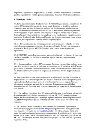 do prêmio, a organização do projeto AR! se reserva o direito de eliminar o Usuário em
questão, seja vencedor ou não, que automaticamente perderá o direito ao(s) prêmio(s).

8. Disposições Finais

8.1. Serão automaticamente desclassificados da ARTEIRO, assim que a organização do
projeto AR! tomar conhecimento dos atos a seguir descritos, os Usuários, inclusive
vencedores, que tentarem desrespeitar qualquer um dos itens deste regulamento, ou
ainda, utilizarem quaisquer meios ilícitos ou não expressamente permitidos para obter
benefício próprio ou para terceiro. Sem prejuízo do disposto neste item e de demais
disposições porventura aplicáveis, em função de Leis e regulamentos específicos, serão
igualmente desclassificados do jogo os Usuários que desrespeitarem as regras e termos
de utilização dos produtos e serviços oferecidos pelo projeto.

8.2. As dúvidas não previstas neste regulamento serão analisadas e julgadas por uma
comissão composta por representantes do projeto AR!, cujas decisões são soberanas e
irrecorríveis. Participar do ARTEIRO implica na aceitação sem reservas deste
regulamento.

8.3. O ARTEIRO tem toda a sua estrutura tecnológica baseada em sistemas de hardware
e software mantidos em ambiente reservado e seguro, controlados por empresa
independente.

8.3.1. A organização do projeto AR! se reserva o direito de efetuar toda e qualquer ação
corretiva, incluindo, mas não se limitando, ao cancelamento da participação de Usuários
que utilizem expressões e símbolos ofensivos à moral e aos bons costumes, bem como
aos direitos de terceiros (direitos de propriedade intelectual, direitos da personalidade,
etc.).

8.4. Tendo em vista as características inerentes ao ambiente da Internet, a organização
do projeto AR! não tem como garantir que o acesso ao Portal, inclusive às promoções e
jogos nele veiculados, estejam livres de invasões, interrupções ou suspensões, não
inteiramente sujeitas ao seu controle, se eximindo de qualquer responsabilidade
proveniente de tais fatos e/ou atos, o mesmo ocorrendo nas hipóteses de força maior ou
caso fortuito.

8.4.1. Em razão do exposto no item 8.4 acima, na hipótese de ocorrência de interrupções
de qualquer gênero no sistema, durante o período do ARTEIRO, a organização do
projeto AR! não ficará obrigada a prorrogar o prazo da mesma, dando-se por encerrado
o ARTEIRO no prazo estipulado neste regulamento, salvo decisão em contrário da
Comissão.

8.5. Os Usuários, no ato de inscrição no ARTEIRO e adesão a este regulamento,
autorizam a divulgação dos seus nomes e respectivas pontuações e o uso gratuito de
suas imagens e vozes, no site www.ar2009.com.br/ , em fotos, cartazes, filmes e/ou
spots, jingles e/ou vinhetas, bem como em qualquer tipo de mídia, inclusive impressa e
on-line, peças promocionais e campanhas on-line, para a divulgação do jogo virtual, do
ARTEIRO ou de outros produtos relacionados ao projeto AR! sem fazer jus a qualquer
pagamento destas.
 