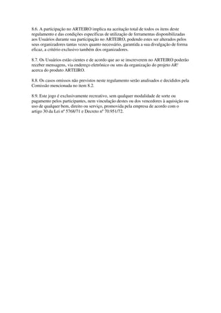 8.6. A participação no ARTEIRO implica na aceitação total de todos os itens deste
regulamento e das condições específicas de utilização de ferramentas disponibilizadas
aos Usuários durante sua participação no ARTEIRO, podendo estes ser alterados pelos
seus organizadores tantas vezes quanto necessário, garantida a sua divulgação de forma
eficaz, a critério exclusivo também dos organizadores.

8.7. Os Usuários estão cientes e de acordo que ao se inscreverem no ARTEIRO poderão
receber mensagens, via endereço eletrônico ou sms da organização do projeto AR!
acerca do produto ARTEIRO.

8.8. Os casos omissos não previstos neste regulamento serão analisados e decididos pela
Comissão mencionada no item 8.2.

8.9. Este jogo é exclusivamente recreativo, sem qualquer modalidade de sorte ou
pagamento pelos participantes, nem vinculação destes ou dos vencedores à aquisição ou
uso de qualquer bem, direito ou serviço, promovida pela empresa de acordo com o
artigo 30 da Lei nº 5768/71 e Decreto nº 70.951/72.
 
