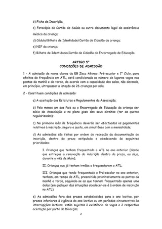 b) Ficha de Inscrição;
c) Fotocópia do Cartão de Saúde ou outro documento legal de assistência
médica da criança;
d) Cédula/Bilhete de Identidade/Cartão de Cidadão da criança;
e) NIF da criança;
f) Bilhete de Identidade/Cartão de Cidadão do Encarregado de Educação.
ARTIGO 5°
CONDIÇÕES DE ADMISSÃO
1 - A admissão de novos alunos da EB Zeca Afonso, Pré-escolar e 1º Ciclo, para
efeitos de frequência em ATL, está condicionada ao número de lugares vagos nas
pontas da manhã e da tarde, de acordo com a capacidade das salas, não devendo,
em princípio, ultrapassar a lotação de 26 crianças por sala.
2 - Constituem condições de admissão:
a) A aceitação dos Estatutos e Regulamentos da Associação;
b) Pelo menos um dos Pais ou o Encarregado de Educação da criança ser
sócio da Associação e no pleno gozo dos seus direitos (ter as quotas
regularizadas);
c) No primeiro mês de frequência deverão ser efectuados os pagamentos
relativos à inscrição, seguro e quota, em simultâneo com a mensalidade;
d) As admissões são feitas por ordem de recepção da documentação de
inscrição, dentro do prazo estipulado e obedecendo às seguintes
prioridades:
I. Crianças que tenham frequentado o ATL no ano anterior (desde
que entregue a renovação da inscrição dentro do prazo, ou seja,
durante o mês de Maio);
II. Crianças que já tenham irmãos a frequentarem o ATL;
III. Crianças que tendo frequentado o Pré-escolar no ano anterior,
tenham, em tempo de ATL, preenchido prioritariamente as pontas da
manhã e tarde, seguindo-se as que tenham frequentado apenas uma
delas (em qualquer das situações obedecer-se-á à ordem de inscrição
no ATL);
e) As admissões fora dos prazos estabelecidos para o ano lectivo, por
prazos inferiores à vigência do ano lectivo ou em períodos circunscritos às
interrupções lectivas, estão sujeitas à existência de vagas e à respectiva
aceitação por parte da Direcção;
2

 