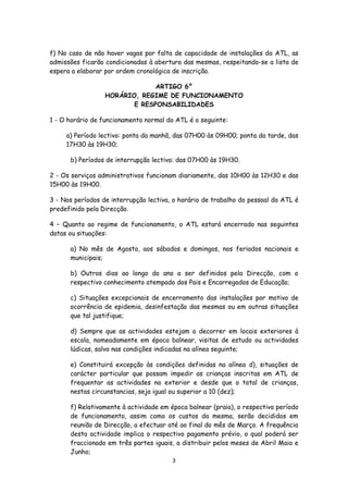 f) No caso de não haver vagas por falta de capacidade de instalações do ATL, as
admissões ficarão condicionadas à abertura das mesmas, respeitando-se a lista de
espera a elaborar por ordem cronológica de inscrição.
ARTIGO 6°
HORÁRIO, REGIME DE FUNCIONAMENTO
E RESPONSABILIDADES
1 - O horário de funcionamento normal do ATL é o seguinte:
a) Período lectivo: ponta da manhã, das 07H00 às 09H00; ponta da tarde, das
17H30 às 19H30;
b) Períodos de interrupção lectiva: das 07H00 às 19H30.
2 - Os serviços administrativos funcionam diariamente, das 10H00 às 12H30 e das
15H00 às 19H00.
3 - Nos períodos de interrupção lectiva, o horário de trabalho do pessoal do ATL é
predefinido pela Direcção.
4 – Quanto ao regime de funcionamento, o ATL estará encerrado nas seguintes
datas ou situações:
a) No mês de Agosto, aos sábados e domingos, nos feriados nacionais e
municipais;
b) Outros dias ao longo do ano a ser definidos pela Direcção, com o
respectivo conhecimento atempado dos Pais e Encarregados de Educação;
c) Situações excepcionais de encerramento das instalações por motivo de
ocorrência de epidemia, desinfestação das mesmas ou em outras situações
que tal justifique;
d) Sempre que as actividades estejam a decorrer em locais exteriores à
escola, nomeadamente em época balnear, visitas de estudo ou actividades
lúdicas, salvo nas condições indicadas na alínea seguinte;
e) Constituirá excepção às condições definidas na alínea d), situações de
carácter particular que possam impedir as crianças inscritas em ATL de
frequentar as actividades no exterior e desde que o total de crianças,
nestas circunstancias, seja igual ou superior a 10 (dez);
f) Relativamente à actividade em época balnear (praia), o respectivo período
de funcionamento, assim como os custos da mesma, serão decididos em
reunião de Direcção, a efectuar até ao final do mês de Março. A frequência
desta actividade implica o respectivo pagamento prévio, o qual poderá ser
fraccionado em três partes iguais, a distribuir pelos meses de Abril Maio e
Junho;
3

 