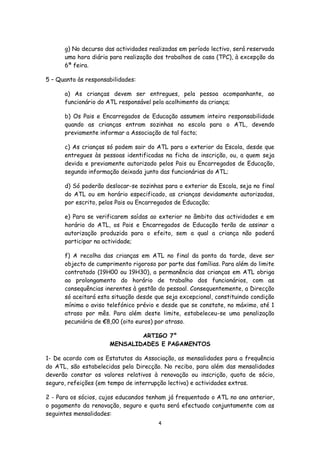g) No decurso das actividades realizadas em período lectivo, será reservada
uma hora diária para realização dos trabalhos de casa (TPC), à excepção da
6ª feira.
5 – Quanto às responsabilidades:
a) As crianças devem ser entregues, pela pessoa acompanhante, ao
funcionário do ATL responsável pelo acolhimento da criança;
b) Os Pais e Encarregados de Educação assumem inteira responsabilidade
quando as crianças entram sozinhas na escola para o ATL, devendo
previamente informar a Associação de tal facto;
c) As crianças só podem sair do ATL para o exterior da Escola, desde que
entregues às pessoas identificadas na ficha de inscrição, ou, a quem seja
devida e previamente autorizado pelos Pais ou Encarregados de Educação,
segundo informação deixada junto das funcionárias do ATL;
d) Só poderão deslocar-se sozinhas para o exterior da Escola, seja no final
do ATL ou em horário especificado, as crianças devidamente autorizadas,
por escrito, pelos Pais ou Encarregados de Educação;
e) Para se verificarem saídas ao exterior no âmbito das actividades e em
horário do ATL, os Pais e Encarregados de Educação terão de assinar a
autorização produzida para o efeito, sem a qual a criança não poderá
participar na actividade;
f) A recolha das crianças em ATL no final da ponta da tarde, deve ser
objecto de cumprimento rigoroso por parte das famílias. Para além do limite
contratado (19H00 ou 19H30), a permanência das crianças em ATL obriga
ao prolongamento do horário de trabalho dos funcionários, com as
consequências inerentes à gestão do pessoal. Consequentemente, a Direcção
só aceitará esta situação desde que seja excepcional, constituindo condição
mínima o aviso telefónico prévio e desde que se constate, no máximo, até 1
atraso por mês. Para além deste limite, estabeleceu-se uma penalização
pecuniária de €8,00 (oito euros) por atraso.
ARTIGO 7°
MENSALIDADES E PAGAMENTOS
1- De acordo com os Estatutos da Associação, as mensalidades para a frequência
do ATL, são estabelecidas pela Direcção. No recibo, para além das mensalidades
deverão constar os valores relativos à renovação ou inscrição, quota de sócio,
seguro, refeições (em tempo de interrupção lectiva) e actividades extras.
2 - Para os sócios, cujos educandos tenham já frequentado o ATL no ano anterior,
o pagamento da renovação, seguro e quota será efectuado conjuntamente com as
seguintes mensalidades:
4

 