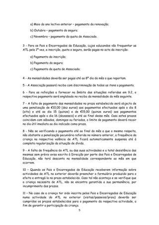a) Maio do ano lectivo anterior – pagamento da renovação;
b) Outubro – pagamento do seguro;
c) Novembro – pagamento da quota de Associado.
3 - Para os Pais e Encarregados de Educação, cujos educandos vão frequentar as
ATL pela 1ª vez, a inscrição, quota e seguro, serão pagas no acto da inscrição:
a) Pagamento da inscrição;
b) Pagamento do seguro;
c) Pagamento da quota de Associado;
4 - As mensalidades deverão ser pagas até ao 8º dia do mês a que reportam.
5 - A Associação passará recibo com discriminação de todos os itens a pagamento.
6 - Para as refeições a fornecer no âmbito das situações referidas em 9.2, o
respectivo pagamento será englobado no recibo da mensalidade do mês seguinte.
7 - A falta de pagamento das mensalidades no prazo estabelecido será objecto de
uma penalização de €10,00 (dez euros) aos pagamentos efectuados após o dia 8
(oito) e até ao dia 15 (quinze) e de €15,00 (quinze euros) aos pagamentos
efectuados após o dia 16 (dezasseis) e até ao final desse mês. Caso estes prazos
coincidam com sábados, domingos ou feriados, o limite de pagamento deverá recair
no dia útil imediato ao dia indicado como prazo.
8 - Não se verificando o pagamento até ao final do mês a que o mesmo respeita,
não obstante a penalização pecuniária referida no número anterior, a frequência da
criança na respectiva valência de ATL ficará automaticamente suspensa até à
completa regularização da situação de dívida.
9 - A falta de frequência do ATL ou das suas actividades e a total desistência das
mesmas sem prévio aviso escrito à Direcção por parte dos Pais e Encarregados de
Educação, não terá desconto na mensalidade correspondente ao mês em que
ocorrem.
10 – Quando os Pais e Encarregados de Educação receberem informação sobre
actividades de ATL no exterior deverão preencher o formulário produzido para o
efeito e entregá-lo no prazo estabelecido. Caso tal não aconteça e se verifique que
a criança necessita de ATL, não se encontra garantida a sua permanência, por
incumprimento dos prazos.
11 – No caso de a criança ter sido inscrita pelos Pais e Encarregados de Educação
numa actividade do ATL no exterior (visitas/passeios/praia) deverão ser
cumpridos os prazos estabelecidos para o pagamento da respectiva actividade, a
fim de garantir a participação da criança.
5

 