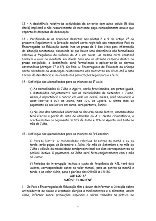 12 – A desistência relativa às actividades de exterior sem aviso prévio (5 dias
úteis) implicará o não ressarcimento do montante pago, nomeadamente aquele que
reporta às despesas de deslocação.
13 - Verificando-se as situações descritas nos pontos 8 e 9 do Artigo 7º do
presente Regulamento, a Direcção enviará carta registada aos respectivos Pais ou
Encarregados de Educação, dando-lhes um prazo de 5 dias úteis para informação
da situação constatada, assumindo-se que houve uma desistência não-formalizada
relativa à frequência da valência do ATL em causa. Na mesma carta constará
também o valor do montante em dívida. Caso não se obtenha resposta dentro do
prazo estipulado, a desistência será formalizada e aplicar-se-ão as normas
estatutárias (Artigos 7º e 8º). Os Pais ou Encarregados de Educação da criança
serão devedores da Associação relativamente aos montantes em dívida até à data
formal da desistência e incorrerão nas penalizações legais para o efeito.
14 - Definição das Mensalidades para as crianças do 1º ciclo:
a) As mensalidades de Julho e Agosto, serão fraccionadas, em partes iguais,
e distribuídas conjuntamente com as mensalidades de Setembro a Junho.
Assim, à importância a cobrar em cada um desses meses, será adicionado o
valor relativo a 10% de Julho, mais 10% de Agosto. O último mês de
pagamento do ano lectivo em curso, será portanto, Junho;
b) No caso das admissões ocorridas no decurso do ano lectivo, a mensalidade
terá efeitos a partir da data de admissão no ATL. Nesta circunstância, o
acerto relativo ao pagamento de 10% de Julho e 10% de Agosto será feito no
mês de Julho.
15 - Definição das Mensalidades para as crianças do Pré-escolar:
a) Período lectivo: as mensalidades relativas às pontas da manhã e ou da
tarde serão pagas de Setembro a Julho. No mês de Setembro e no mês de
Julho o cálculo da mensalidade será proporcional aos dias correspondentes ao
período lectivo. O pagamento de Julho será feito conjuntamente com o mês
de Junho;
b) Períodos de interrupção lectiva: o custo da frequência do ATL terá dois
valores, correspondendo estes ao valor mensal, para as pontas da manhã e
tarde, e ao valor diário, para o período das 09H00 às 17H30.
ARTIGO 8°
SAÚDE E HIGIENE
1 - Os Pais e Encarregados de Educação têm o dever de informar a Direcção sobre
antecedentes de saúde e eventuais alergias a medicamentos e a alimentos, assim
como, informar sobre precauções especiais a serem tomadas na prática de

6

 