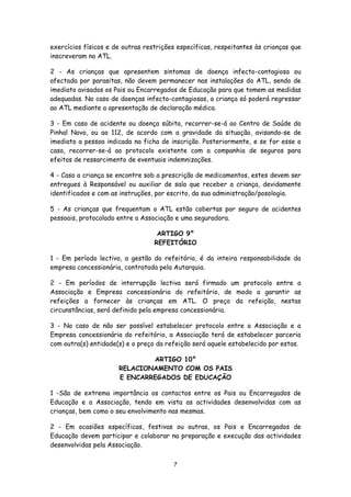 exercícios físicos e de outras restrições específicas, respeitantes às crianças que
inscreveram no ATL.
2 - As crianças que apresentem sintomas de doença infecto-contagiosa ou
afectada por parasitas, não devem permanecer nas instalações do ATL, sendo de
imediato avisados os Pais ou Encarregados de Educação para que tomem as medidas
adequadas. No caso de doenças infecto-contagiosas, a criança só poderá regressar
ao ATL mediante a apresentação de declaração médica.
3 - Em caso de acidente ou doença súbita, recorrer-se-á ao Centro de Saúde do
Pinhal Novo, ou ao 112, de acordo com a gravidade da situação, avisando-se de
imediato a pessoa indicada na ficha de inscrição. Posteriormente, e se for esse o
caso, recorrer-se-á ao protocolo existente com a companhia de seguros para
efeitos de ressarcimento de eventuais indemnizações.
4 - Caso a criança se encontre sob a prescrição de medicamentos, estes devem ser
entregues à Responsável ou auxiliar de sala que receber a criança, devidamente
identificados e com as instruções, por escrito, da sua administração/posologia.
5 - As crianças que frequentam o ATL estão cobertas por seguro de acidentes
pessoais, protocolado entre a Associação e uma seguradora.
ARTIGO 9°
REFEITÓRIO
1 - Em período lectivo, a gestão do refeitório, é da inteira responsabilidade da
empresa concessionária, contratada pela Autarquia.
2 - Em períodos de interrupção lectiva será firmado um protocolo entre a
Associação e Empresa concessionária do refeitório, de modo a garantir as
refeições a fornecer às crianças em ATL. O preço da refeição, nestas
circunstâncias, será definido pela empresa concessionária.
3 - No caso de não ser possível estabelecer protocolo entre a Associação e a
Empresa concessionária do refeitório, a Associação terá de estabelecer parceria
com outra(s) entidade(s) e o preço da refeição será aquele estabelecido por estas.
ARTIGO 10°
RELACIONAMENTO COM OS PAIS
E ENCARREGADOS DE EDUCAÇÃO
1 -São de extrema importância os contactos entre os Pais ou Encarregados de
Educação e a Associação, tendo em vista as actividades desenvolvidas com as
crianças, bem como o seu envolvimento nas mesmas.
2 - Em ocasiões específicas, festivas ou outras, os Pais e Encarregados de
Educação devem participar e colaborar na preparação e execução das actividades
desenvolvidas pela Associação.
7

 