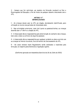 3 - Sempre que for solicitado, um membro da Direcção receberá os Pais e
Encarregados de Educação, a fim de tratar de qualquer assunto relacionado com o
ATL.
ARTIGO 11°
GENERALIDADES
1 - As crianças devem usar no ATL um chapéu, devidamente identificado, para
utilização no recreio nos períodos de intensidade solar.
2 - Nas actividades exteriores, como ida à praia ou passeios/visitas, as crianças
deverão usar a T-shirt e o chapéu do ATL.
3 - A Associação não se responsabiliza pela deterioração do vestuário das crianças,
bem como o dano ou extravio de objectos pessoais.
4 - A Associação não se responsabiliza por qualquer acidente ou dano ocorrido com
as crianças no interior da escola, fora do horário de funcionamento do ATL.
5 - Os casos omissos neste Regulamento serão analisados e resolvidos pela
Direcção, no respeito pelos Estatutos e legislação vigente.

(Conforme aprovado em Assembleia Geral de dia 26 de Julho de 2012)

8

 
