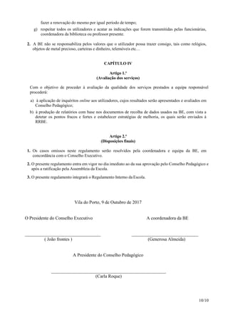 10/10
fazer a renovação do mesmo por igual período de tempo;
g) respeitar todos os utilizadores e acatar as indicações que forem transmitidas pelas funcionárias,
coordenadora da biblioteca ou professor presente.
2. A BE não se responsabiliza pelos valores que o utilizador possa trazer consigo, tais como relógios,
objetos de metal precioso, carteiras e dinheiro, telemóveis etc…
CAPÍTULO IV
Artigo 1.º
(Avaliação dos serviços)
Com o objetivo de proceder à avaliação da qualidade dos serviços prestados a equipa responsável
procederá:
a) à aplicação de inquéritos online aos utilizadores, cujos resultados serão apresentados e avaliados em
Conselho Pedagógico;
b) à produção de relatórios com base nos documentos de recolha de dados usados na BE, com vista a
detetar os pontos fracos e fortes e estabelecer estratégias de melhoria, os quais serão enviados à
RRBE.
Artigo 2.º
(Disposições finais)
1. Os casos omissos neste regulamento serão resolvidos pela coordenadora e equipa da BE, em
concordância com o Conselho Executivo.
2. O presente regulamento entra em vigor no dia imediato ao da sua aprovação pelo Conselho Pedagógico e
após a ratificação pela Assembleia da Escola.
3. O presente regulamento integrará o Regulamento Interno da Escola.
Vila do Porto, 9 de Outubro de 2017
O Presidente do Conselho Executivo A coordenadora da BE
_________________________________ _____________________________
( João frontes ) (Generosa Almeida)
A Presidente do Conselho Pedagógico
__________________________________________________
(Carla Roque)
 