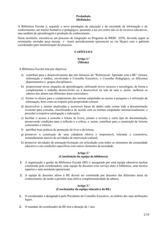 2/10
Preâmbulo
(Definição)
A Biblioteca Escolar é, segundo o novo paradigma da educação e da sociedade de informação e do
conhecimento, um núcleo formativo e pedagógico, passando a ser um centro não só de recursos educativos,
mas também de aprendizagem e produção de conhecimento.
Neste momento, encontra-se em processo de integração no Programa da RRBE (EPI), devendo seguir as
orientações enviadas peça mesma e reunir periodicamente (presencial ou via Skype) com o gabinete
coordenador para monitorização do processo.
CAPÍTULO I
Artigo 1.º
(Missão)
A Biblioteca Escolar tem por objetivos:
a) contribuir para o desenvolvimento das três literacias do “Referencial: Aprender com a BE” (leitura,
informação e média), envolvendo o Conselho Executivo, o Conselho Pedagógico, os diferentes
departamentos e grupos disciplinares;
b) proporcionar novas situações de aprendizagem, utilizando novos recursos e tecnologias, de forma a
complementar o trabalho desenvolvido ou a desenvolver na sala de aula e, assim, melhorar os
saberes dos alunos nas diferentes áreas curriculares;
c) formar os alunos para o cumprimento das normas estipuladas no acesso à pesquisa e à utilização da
informação, bem como ao respeito pela propriedade comum;
d) desenvolver e manter atualizadas e acessíveis bases de dados onde conste toda a documentação
existente para consulta, classificando-a de acordo com as normas estipuladas internacionalmente, e
proceder à respetiva catalogação e indexação;
e) facilitar o acesso à consulta e leitura de livros, jornais e revistas e outro tipo de documentação,
promovendo condições para a reflexão e a crítica, e, assim, contribuir para a construção de leitores
conscientes e críticos;
f) partilhar boas práticas de promoção do livro e da leitura;
g) promover a construção de uma cidadania efetiva e responsável, tolerante e construtiva,
nomeadamente através de atividades de intervenção cultural;
h) promover atividades de animação/formação em articulação com todos os elementos da comunidade
educativa e em condições específicas com outros elementos da sociedade.
Artigo 2.º
(Constituição da equipa da biblioteca)
1. A organização e gestão da Biblioteca Escolar (BE) é assegurada por uma equipa educativa nuclear
constituída pela coordenadora, uma equipa de docentes com serviço afeto à biblioteca, uma técnica
superior e uma assistente operacional.
2. A equipa de docentes afetos à BE deverá ser constituída por docentes das diferentes áreas do
conhecimento, de modo a permitir uma efetiva complementaridade de saberes.
Artigo 3.º
(Coordenador da equipa educativa da BE)
1. O coordenador é designado/a pelo Presidente do Conselho Executivo, no âmbito das suas atribuições
legais.
2. O mandato do coordenador da BE tem a duração de 1 ano.
 