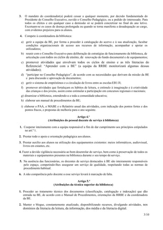 3/10
3. O mandato do coordenador(a) poderá cessar a qualquer momento, por decisão fundamentada do
Presidente do Conselho Executivo, ouvido o Conselho Pedagógico, ou a pedido do interessado. Para
todos os efeitos e em qualquer caso a demissão só se poderá concretizar no final do ano letivo.
Excetuam-se os casos de doença prolongada ou quando se torna manifesta a desadequação ao cargo,
com evidentes prejuízos para os alunos.
4. Compete à coordenadora da biblioteca:
a) gerir a equipa da BE, por forma a proceder à catalogação do acervo e à sua atualização, facultar
condições organizacionais de acesso aos recursos de informação, acompanhar e apoiar os
utilizadores;
b) reunir com o Conselho Executivo para deliberação de estratégias de funcionamento da biblioteca, de
articulação com todos os ciclos de ensino, de renovação do fundo documental e de equipamentos;
c) promover atividades que envolvam todos os ciclos de ensino e as três literacias do
Referencial: “Aprender com a BE” (a equipa da RRBE monitorizará algumas dessas
atividades);
d) “participar no Conselho Pedagógico”, de acordo com as necessidades que derivam da missão da BE
e para discussão e aprovação de documentos;
e) gerir o sistema de empréstimos e a circulação de livros entre as escolas EB1/JI;
f) promover atividades que fortaleçam os hábitos de leitura, o estímulo à imaginação e à criatividade
das crianças e dos jovens, assim como estimular a participação em concursos regionais e nacionais;
g) dinamizar a biblioteca, estendendo-a a toda a comunidade educativa;
h) elaborar um manual de procedimentos da BE;
i) elaborar o PAA, o MABE e o Relatório anual das atividades, com indicação dos pontos fortes e dos
pontos fracos, e propostas de melhoria para o ano seguinte.
Artigo 4.º
(Atribuições do pessoal docente de serviço à biblioteca)
1. Cooperar inteiramente com a equipa responsável a fim de dar cumprimento aos princípios estipulados
no art.º 1.
2. Prestar todo o apoio e orientação pedagógica aos alunos.
3. Prestar auxílio aos alunos na utilização dos equipamentos existentes: meios informáticos, audiovisual,
livros em estantes, etc.
4. Fazer a devida vigilância necessária ao bom desenrolar do serviço, bem como à preservação de todos os
materiais e equipamentos presentes na biblioteca durante o seu tempo deserviço.
5. Na ausência das funcionárias, os docentes de serviço destacados à BE são inteiramente responsáveis
pelo espaço, competindo-lhes assegurar um serviço de qualidade, respeitando todas as normas de
procedimento habitual.
6. A não comparência pelo docente a esse serviço levará à marcação de falta.
Artigo 5.º
(Atribuições da técnica superior da biblioteca)
1. Proceder ao tratamento técnico dos documentos (classificação, catalogação e indexação) que dão
entrada na BE, de acordo com o Manual de Procedimentos, orientações da RRBE e da coordenadora
da BE.
2. Manter o blogue, constantemente atualizado, disponibilizando recursos, divulgando atividades, nos
domínios da literacia da leitura, da informação, dos média e da literacia digital.
 