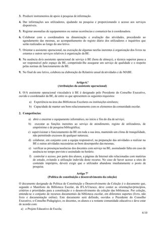 4/10
3. Produzir instrumentos de apoio à pesquisa de informação.
4. Dar informações aos utilizadores, ajudando na pesquisa e proporcionando o acesso aos serviços
disponíveis.
5. Registar anomalias de equipamentos ou outras ocorrências e comunicá-las à coordenadora.
6. Colaborar com a coordenadora na dinamização e avaliação das atividades, procedendo ao
agendamento das mesmas, ao acompanhamento do registo diário dos utilizadores e inquéritos que
serão realizados ao longo do ano letivo.
7. Orientar a assistente operacional, na execução de algumas tarefas inerentes à organização dos livros na
estantes e outros serviços relativos à organização da BE.
8. Na ausência do/a assistente operacional de serviço à BE (hora de almoço), a técnica superior passa a
ser responsável pelo espaço da BE, competindo-lhe assegurar um serviço de qualidade e o respeito
pelas normas de funcionamento da BE.
9. No final do ano letivo, colabora na elaboração do Relatório anual deatividades e do MABE.
Artigo 6.º
(Atribuições da assistente operacional)
1. O/A assistente operacional vinculado/a à BE é designado pelo Presidente do Conselho Executivo,
ouvido o coordenador da BE, de entre os que apresentem os seguintes requisitos:
a) Experiência na área das Bibliotecas Escolares ou instituições similares;
b) Capacidade de manter um bom relacionamento com os elementos da comunidade escolar.
2. Competências:
a) abrir e encerrar o equipamento informático, no início e fim do dia de serviço;
b) executar as funções inerentes ao serviço de atendimento, registo de utilizadores, de
empréstimo e de pesquisa bibliográfica;
c) supervisionar o funcionamento da BE em toda a sua área, mantendo um clima de tranquilidade,
não permitindo excessos de qualquer natureza;
d) colaborar, em conjunto com a equipa responsável, na preparação das atividades a realizar na
BE e outras atividades necessárias ao bom desempenho das mesmas;
e) verificar as presenças/ausências dos docentes com serviço na BE, assinalando falta em caso de
ausência no tempo previsto e assinalado no horário.
f) controlar o acesso, por parte dos alunos, a páginas da Internet não relacionadas com matérias
de estudo, evitando a utilização indevida deste recurso. No caso de haver acesso a sites de
conteúdo impróprio, deverá exigir que o utilizador abandone imediatamente o posto de
pesquisa.
Artigo 7º
(Política de constituição e desenvolvimento da coleção)
O documento designado de Política de Constituição e Desenvolvimento da Coleção é o documento que,
segundo o Manifesto da Biblioteca Escolar, da IFLA/Unesco, deve conter as orientações/princípios,
critérios e prioridades para a constituição e o desenvolvimento da coleção das bibliotecas. Por coleção,
entende-se o conjunto de recursos documentais da biblioteca escolar, em diferentes suportes (livro, não
livro e documentação online). Este documento será definido, ouvidos o Presidente do Conselho
Executivo, o Conselho Pedagógico, os docentes, os alunos e a restante comunidade educativa e deve estar
de acordo com:
a) o Projeto Educativo de Escola;
 