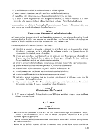 5/10
b) o equilíbrio entre os níveis de ensino existentes na unidade orgânica;
c) as necessidades educativas especiais e as origens multiculturais dos alunos;
d) o equilíbrio entre todos os suportes, relativamente ao material livro e nãolivro;
e) as áreas do saber, respeitando as áreas disciplinares/temáticas, as obras de referência e as obras
propostas pelas metas curriculares, o Plano Nacional de Leitura e o Plano Regional de Leitura.
Para concretizar a sua Política de Constituição e Desenvolvimento da Coleção, a biblioteca deverá ter uma
verba própria que lhe será atribuída pelo Conselho Executivo.
Artigo 8.º
(Plano Anual de Atividades - Atividades de dinamização)
O Plano Anual de Atividades deverá ser elaborado em consonância com o Projeto Educativo. Deverá
conter os objetivos definidos para o ano escolar e os objetivos específicos da biblioteca, devendo prever
também os recursos materiais e financeiros indispensáveis à sua concretização.
Com vista à prossecução dos seus objetivos, a BE deverá:
a) planificar e agendar as atividades a realizar em articulação com os departamentos, grupos
disciplinares e docentes e apelar à utilização dos guiões de pesquisa e ao desenvolvimento do
pensamento crítico da informação e dos média;
b) prestar apoio aos alunos individualmente ou em grupo, ao nível da pesquisa da informação em
diversos suportes, facultando-lhes o acesso ao blogue para utilização de links temáticos,
ferramentas digitais, aplicativos, tutoriais e outrosmateriais;
c) apoiar os alunos nos trabalhos de casa e no estudo de preparação para os testes e provas nacionais;
d) promover atividades que estimulem o prazer de ler, de escrever e de aprender;
e) disponibilizar e incentivar a leitura dos jornais e revistas disponíveis na BE;
f) organizar exposições, encontros e outras atividades de animação cultural;
g) promover atividades de cooperação com outros organismos culturais;
h) motivar os alunos e docentes para que recorram periodicamente à biblioteca como meio de
informação e de formação contínua;
i) cooperar com as escolas EB1/JI da unidade orgânica, para complementaridade de recursos
documentais, circulação de livros e promoção da leitura / literacia (s).
Artigo 9.º
(Dinâmicas concelhias/Parcerias)
1. A BE promoverá atividades de intercâmbio com a Biblioteca Municipal e/ou com outras entidades
culturais locais e regionais.
CAPÍTULO II
Artigo 1.º
(Normas de funcionamento)
1. A BE está aberta à comunidade escolar, de 2ª a 6ª feira, de forma ininterrupta, das 09h00m às 17h00m.
O horário de funcionamento está afixado junto da entrada e nos painéis informativos da BE que se
encontram espalhados pela escola.
2. Todos os elementos pertencentes à comunidade educativa têm acesso à BE, mediante o cumprimento
das normas de utilização.
3. Sempre que um professor pretenda utilizar a BE com uma turma, deverá fazê-lo durante o horário da
 
