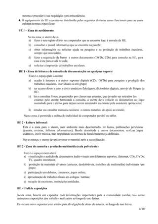 6/10
mesma e proceder à sua requisição com antecedência;
4. O equipamento da BE encontra-se distribuído pelas seguintes distintas zonas funcionais para as quais
existem normas específicas:
BE 1 – Zona de acolhimento
Nesta zona, o utente deve:
a) fazer o seu registo diário no computador que se encontra logo à entrada da BE;
b) consultar o painel informativo que se encontra na parede;
c) obter informações ou solicitar ajuda na pesquisa e na produção de trabalhos escolares,
sempre que necessário;
d) fazer a requisição de livros e outros documentos (DVDs, CDs) para consulta na BE, para
casa e/ou para a sala de aula;
e) solicitar a impressão de trabalhos escolares.
BE 1 - Zona de leitura e de consulta de documentação em qualquer suporte
Este é o espaço para o utente:
a) aceder à Internet e a outros suportes digitais (CDs, DVDs) para pesquisa e produção dos
trabalhos escolares, individuais ou em grupo;
b) ter acesso direto a sites e links temáticos fidedignos, dicionários digitais, através do blogue da
BE;
c) ler e consultar livros, organizados por classes nas estantes, que deverão ser retirados das
estantes pelo utente; terminada a consulta, o utente deve colocar os documentos no lugar
assinalado para o efeito, para depois serem arrumados na estante pela assistente operacional;
d) estudar ou consultar manuais escolares e outros materiais de apoio ao estudo;
Nesta zona, é permitida a utilização individual de computador portátil ou tablet.
BE 2 - Leitura informal:
Esta é a zona para o utente, num ambiente mais descontraído, ler livros, publicações periódicas
(jornais, revistas, folhetos informativos), Banda desenhada e outros documentos, realizar jogos
didáticos, ouvir música, mas respeitando as normas de funcionamento já definidas.
Neste espaço, o utente deverá arrumar o material após a sua utilização.
BE 2 - Zona de consulta e produção multimédia (sala polivalente)
Este é o espaço reservado à:
a) visualização e audição de documentos áudio-visuais em diferentes suportes, (Internet, CDs, DVDs,
TV, quadro interativo);
b) produção de materiais diversos (cartazes, desdobráveis, trabalhos de multimédia) individuais /em
grupo;
c) participação em debates, concursos, jogos online;
d) apresentação de trabalhos finais aos colegas / turmas;
e) receção de escritores, instituições/entidades.
BE - Hall de exposições
Nesta zona, haverá um expositor com informações importantes para a comunidade escolar, tais como
anúncios e exposições dos trabalhos realizados ao longo do ano letivo.
Existe um outro expositor com vitrine para divulgação de obras de autores, ao longo do ano letivo.
 
