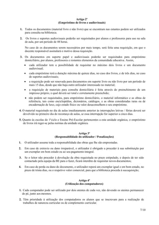 7/10
Artigo 2º
(Empréstimo de livros e audiovisuais)
1. Todos os documentos (material livro e não livro) que se encontram nas estantes podem ser utilizados
para consulta na biblioteca.
2. Os livros e suportes audiovisuais poderão ser requisitados por alunos e professores para uso na sala
de aula, por um período de 48 horas.
No caso de os documentos serem necessários por mais tempo, será feita uma requisição, em que o
docente responsável assinalará o motivo dessa requisição.
3. Os documentos em suporte papel e audiovisuais poderão ser requisitados para empréstimo
domiciliário, por alunos, professores e restantes elementos da comunidade educativa. Assim,
 cada utilizador tem a possibilidade de requisitar no máximo dois livros e um documento
audiovisual;
 cada empréstimo terá a duração máxima de quinze dias, no caso dos livros, e de três dias, no caso
de suportes audiovisuais;
 a requisição pode ser renovada para documentos em suporte livro ou não livro por um período de
mais 15 dias, desde que não haja outro utilizador interessado no material;
 a requisição de materiais para consulta domiciliária é feita através do preenchimento de um
impresso próprio, o qual deverá ser total e corretamente preenchido;
 não podem ser requisitados, para empréstimo domiciliário, o material informático e as obras de
referência, tais como enciclopédias, dicionários, catálogos, e as obras consideradas raras ou de
encadernação de luxo, cujo estado físico ou valor desaconselhem o seu empréstimo.
4. O material requisitado no dia de aulas imediatamente anterior às interrupções letivas / férias deverá ser
devolvido no primeiro dia do recomeço de aulas, se essa interrupção for superior a cinco dias.
5. Quanto às escolas do 1ºciclo e Ensino Pré-Escolar pertencentes a esta unidade orgânica, o empréstimo
de livros irá reger-se pelas normas da unidade orgânica.
Artigo 3º
(Responsabilidade do utilizador / Penalizações)
1. O utilizador assume toda a responsabilidade das obras que lhe são emprestadas.
2. Em caso de extravio ou dano irreparável, o utilizador é obrigado a proceder à sua substituição por
um exemplar em bom estado ou ao seu pagamento integral.
3. Se o leitor não proceder à devolução da obra requisitada no prazo estipulado, e depois de ter sido
contactado pela equipa da BE para o fazer, ficará interdito de requisitar novos documentos;
4. Em caso de perda ou dano do documento, o utilizador reporá um exemplar igual e em bom estado, no
prazo de trinta dias, ou o respetivo valor comercial, para que a biblioteca proceda à suaaquisição;
Artigo 4º
(Utilização dos computadores)
1. Cada computador pode ser utilizado por dois utentes de cada vez, não devendo os utentes permanecer
de pé, junto aos mesmos.
2. Têm prioridade à utilização dos computadores os alunos que se inscrevam para a realização de
trabalhos de natureza curricular ou de complemento curricular.
 