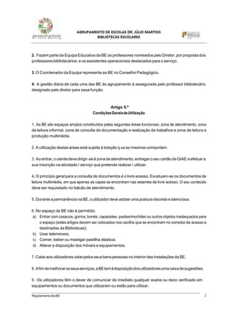 2RegulamentodasBE
2. Fazem parte da Equipa Educativa da BE os professores nomeados pelo Diretor, por proposta dos
professores bibliotecários,e os assistentesoperacionais destacados para o serviço.
3. O Coordenador da Equipa representa as BE no Conselho Pedagógico.
4. A gestão diária de cada uma das BE do agrupamento é assegurada pelo professor bibliotecário
designado pelo diretor para essa função.
Artigo 5.º
CondiçõesGeraisdeUtilização
1. As BE são espaços amplos constituídos pelas seguintes áreas funcionais; zona de atendimento, zona
de leitura informal, zona de consulta de documentação e realização de trabalhos e zona de leitura e
produção multimédia.
2. A utilização destas áreas está sujeita à lotação que as mesmas comportam.
3. Aoentrar,outentedevedirigir-seàzonadeatendimento,entregaroseu cartãodeGIAE eefetuara
sua inscrição na atividade / serviço que pretende realizar / utilizar.
4, O princípio geral para a consulta de documentos é o livre acesso. Excetuam-se os documentos de
leitura multimédia, em que apenas as capas se encontram nas estantes de livre acesso. O seu conteúdo
deve ser requisitado no balcão de atendimento.
5. Durante apermanência na BE,o utilizador deve adotar uma postura discreta e silenciosa.
6. No espaço da BE não é permitido:
a) Entrar com casacos, gorros,bonés, capacetes, pastas/mochilas ou outros objetos inadequados para
o espaço (estes artigos devem ser colocados nos cacifos que se encontram no corredor de acesso e
destinados às Bibliotecas);
b) Usar telemóveis;
c) Comer, beber ou mastigar pastilha elástica;
d) Alterar a disposição dos móveis e equipamentos.
7. Cabeaosutilizadores zelarpelosseusbenspessoaisno interiordasinstalações da BE.
8. Afimdemelhorarosseusserviços,aBEtemàdisposiçãodosutilizadoresumacaixadesugestões.
9. Os utilizadores têm o dever de comunicar de imediato qualquer avaria ou dano verificado em
equipamentos ou documentos que utilizaram ou estão para utilizar.
 