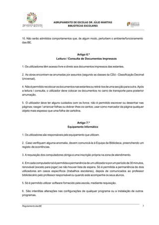 3RegulamentodasBE
10. Não serão admitidos comportamentos que, de algum modo, perturbem o ambiente/funcionamento
das BE.
Artigo 6.º
Leitura / Consulta de Documentos Impressos
1. Os utilizadores têm acesso livre e direto aosdocumentos impressos das estantes.
2. As obras encontram-se arrumadas por assuntos (segundo as classes da CDU - Classificação Decimal
Universal).
4. Nãoépermitidorecolocarosdocumentosnasestantesouretirá-losdeumasecçãoparaoutra.Após
a leitura / consulta, o utilizador deve colocar os documentos no carro de transporte para posterior
arrumação.
5. O utilizador deve ter alguns cuidados com os livros: não é permitido escrever ou desenhar nas
páginas; rasgar / arrancar folhas ou dobrar-lhes os cantos; usar como marcador da página qualquer
objeto mais espesso que uma folha de cartolina.
Artigo 7.º
Equipamento Informático
1. Os utilizadores são responsáveispelo equipamento queutilizam.
2. Caso verifiquem alguma anomalia, devem comunicá-la à Equipa da Biblioteca, preenchendo um
registo deocorrências.
3. A requisição dos computadores obriga a uma inscrição própria na zona de atendimento.
4. Emcadacomputadorsóépermitidaapermanênciade umutilizadoreporumperíodode30minutos,
renovável (exceto para jogar) se não houver lista de espera. Só é permitida a permanência de dois
utilizadores em casos específicos (trabalhos escolares), depois de comunicados ao professor
bibliotecário pelo professor responsável ou quando este acompanhe os seus alunos.
5. Só é permitido utilizar software fornecido pela escola, mediante requisição.
6. São interditas alterações nas configurações de qualquer programa ou a instalação de outros
programas.
 