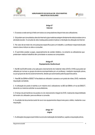 4RegulamentodasBE
Artigo 8.º
Internet
1. O acesso a este serviço é feito em todos os computadores disponíveis aos utilizadores.
2. SópodemserconsultadossitesdaInternetcujasmatériasestejamdiretamenterelacionadascoma
atividade escolar. A consulta de sites inadequados poderá implicar a interdição da utilização da Internet.
3. No caso de se tratar de uma pesquisa específica para um trabalho, o professor responsável pelo
mesmo deve indicar os sites a consultar.
4. É permitido aceder a jogos, especialmente de caráter didático, no entanto os utilizadores que
pretendam realizar trabalhos têm prioridade no acesso ao computador.
Artigo 9º.
Equipamento Audiovisual
1. Na BE da ESJM existe uma sala para visionamento de material vídeo (DVD e VHS) que pode ser
utilizada por turmas ou grupos de alunos acompanhados por um professor, mediante requisição prévia,
ou por gruposde alunos autonomamente,desde queautorizados pela Equipa Educativa.
1. Nas BE da EBNA e EBSCT é facultado ao utilizador o acesso a um posto de vídeo, DVD, mediante
requisição ao balcão.
2. A utilização do posto é restrita a um máximo de 2 utilizadores na BE da EBNA e 4 na da EBSCT,
devendo os mesmos solicitar os auscultadores.
3. O tempo de permanência nos postos é o do visionamento integral do DVD, implicando disponibilidade
de horário do utilizador para se efetuar a consulta.
4. A audição de documentos áudio far-se-á nos equipamentos disponíveis para o efeito, mediante a sua
requisição.
Artigo 10.º
Jogos
1. Autilizaçãodosjogosépermitida nazonaderealização detrabalhos,sujeitaarequisiçãoprévia.
 