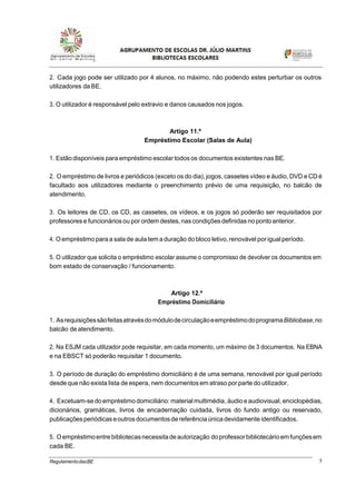 5RegulamentodasBE
2. Cada jogo pode ser utilizado por 4 alunos, no máximo, não podendo estes perturbar os outros
utilizadores da BE.
3. O utilizador é responsável pelo extravio e danos causados nos jogos.
Artigo 11.º
Empréstimo Escolar (Salas de Aula)
1. Estão disponíveis para empréstimo escolar todos os documentos existentes nas BE.
2. O empréstimo de livros e periódicos (exceto os do dia), jogos, cassetes vídeo e áudio, DVD e CD é
facultado aos utilizadores mediante o preenchimento prévio de uma requisição, no balcão de
atendimento.
3. Os leitores de CD, os CD, as cassetes, os vídeos, e os jogos só poderão ser requisitados por
professorese funcionários ou por ordem destes,nas condições definidas nopontoanterior.
4. O empréstimoparaa salade aula tem a duração dobloco letivo,renovável por igualperíodo.
5. O utilizador que solicita o empréstimo escolar assume o compromisso de devolver os documentos em
bom estado de conservação / funcionamento.
Artigo 12.º
Empréstimo Domiciliário
1. AsrequisiçõessãofeitasatravésdomódulodecirculaçãoeempréstimodoprogramaBibliobase,no
balcão de atendimento.
2. Na ESJM cada utilizador pode requisitar, em cada momento, um máximo de 3 documentos. Na EBNA
e na EBSCT só poderão requisitar 1 documento.
3. O período de duração do empréstimo domiciliário é de uma semana, renovável por igual período
desdequenão exista lista de espera, nem documentos em atraso porparte do utilizador.
4. Excetuam-sedo empréstimo domiciliário: materialmultimédia,áudio e audiovisual, enciclopédias,
dicionários, gramáticas, livros de encadernação cuidada, livros do fundo antigo ou reservado,
publicaçõesperiódicas eoutrosdocumentosde referênciaúnica devidamente identificados.
5. Oempréstimoentrebibliotecasnecessita deautorização doprofessorbibliotecárioemfunçõesem
cada BE.
 