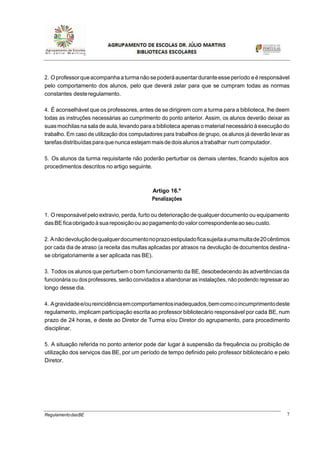 7RegulamentodasBE
2. Oprofessorqueacompanha aturmanãosepoderáausentarduranteesseperíodo eéresponsável
pelo comportamento dos alunos, pelo que deverá zelar para que se cumpram todas as normas
constantes desteregulamento.
4. É aconselhável que os professores, antes de se dirigirem com a turma para a biblioteca, lhe deem
todas as instruções necessárias ao cumprimento do ponto anterior. Assim, os alunos deverão deixar as
suasmochilas na sala de aula, levando para a biblioteca apenasomaterial necessário à execução do
trabalho. Em caso de utilização dos computadores para trabalhos de grupo, os alunos já deverão levar as
tarefasdistribuídasparaquenunca estejam maisdedoisalunosa trabalhar num computador.
5. Os alunos da turma requisitante não poderão perturbar os demais utentes, ficando sujeitos aos
procedimentos descritos no artigo seguinte.
Artigo 16.º
Penalizações
1. O responsável pelo extravio, perda,furto ou deterioração dequalquerdocumento ou equipamento
dasBEficaobrigadoà suareposiçãoou aopagamentodovalorcorrespondenteaoseucusto.
2. Anãodevoluçãodequalquerdocumentonoprazoestipuladoficasujeitaaumamultade20cêntimos
por cada dia de atraso (a receita das multas aplicadas por atrasos na devolução de documentos destina-
se obrigatoriamente a ser aplicada nas BE).
3. Todos os alunos que perturbem o bom funcionamento da BE, desobedecendo às advertências da
funcionária ou dosprofessores, serão convidados a abandonar as instalações, não podendo regressar ao
longo desse dia.
4. Agravidadee/oureincidênciaemcomportamentosinadequados,bemcomooincumprimentodeste
regulamento, implicam participação escrita ao professor bibliotecário responsável por cada BE, num
prazo de 24 horas, e deste ao Diretor de Turma e/ou Diretor do agrupamento, para procedimento
disciplinar.
5. A situação referida no ponto anterior pode dar lugar à suspensão da frequência ou proibição de
utilização dos serviços das BE, por um período de tempo definido pelo professor bibliotecário e pelo
Diretor.
 