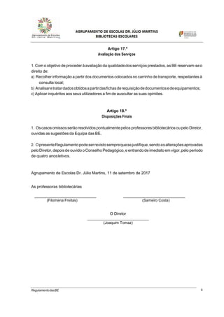 8RegulamentodasBE
Artigo 17.º
Avaliação dos Serviços
1.Com o objetivo de procederà avaliação da qualidade dos serviçosprestados,as BE reservam-seo
direito de:
a) Recolher informação a partir dos documentos colocados no carrinho de transporte,respeitantes à
consulta local;
b) Analisaretratardadosobtidosapartirdasfichasderequisiçãodedocumentosedeequipamentos;
c) Aplicar inquéritos aos seusutilizadores a fim de auscultar as suas opiniões.
Artigo 18.º
Disposições Finais
1. Oscasosomissos serãoresolvidospontualmentepelos professoresbibliotecáriosoupelo Diretor,
ouvidas as sugestões da Equipa das BE.
2. OpresenteRegulamentopodeserrevistosemprequesejustifique,sendoasalteraçõesaprovadas
peloDiretor,depoisde ouvido oConselho Pedagógico, e entrando deimediato em vigor,pelo período
de quatro anosletivos.
Agrupamento de Escolas Dr. Júlio Martins, 11 de setembro de 2017
As professoras bibliotecárias
____________________________ ____________________________
(Filomena Freitas) (Sameiro Costa)
O Diretor
____________________________
(Joaquim Tomaz)
 