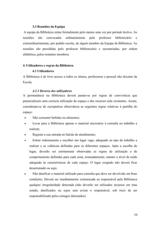 3.3 Reuniões da Equipa
A equipa da Biblioteca reúne formalmente pelo menos uma vez por período lectivo. As
reuniões são convocadas ordinariamente pelo professor bibliotecário e
extraordinariamente, por pedido escrito, de algum membro da Equipa da Biblioteca. As
reuniões são presididas pelo professor bibliotecário e secretariadas, por ordem
alfabética, pelos restantes membros.
4. Utilizadores e regras da Biblioteca
4.1 Utilizadores
A Biblioteca é de livre acesso a todos os alunos, professores e pessoal não docente da
Escola.
4.1.1 Deveres dos utilizadores
A permanência na Biblioteca deverá pautar-se por regras de convivência que
potencializem uma correcta utilização do espaço e dos recursos nele existentes. Assim,
consideram-se de escrupulosa observância as seguintes regras relativas à partilha do
espaço:
• Não consumir bebidas ou alimentos;
• Levar para a Biblioteca apenas o material necessário à consulta ou trabalho a
realizar;
• Registar a sua entrada no balcão de atendimento;
• Entrar ordeiramente e escolher um lugar vago, adequado ao tipo de trabalho a
realizar e as valências definidas para os diferentes espaços. Após a escolha do
lugar, deverão ser estritamente observadas as regras de utilização e de
comportamento definidas para cada zona, nomeadamente, manter o nível de ruído
adequado às características de cada espaço. O lugar ocupado não deverá ficar
desarrumado ou sujo;
• Não danificar o material utilizado para consulta que deve ser devolvido em boas
condições. Deverá ser imediatamente comunicada ao responsável pela Biblioteca
qualquer irregularidade detectada (não deverão ser utilizados recursos em mau
estado, danificados ou sujos sem avisar o responsável, sob risco de ser
responsabilizado pelos estragos detectados).
10
 