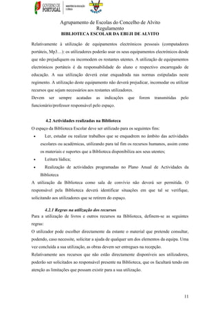 Agrupamento de Escolas do Concelho de Alvito
Regulamento
BIBLIOTECA ESCOLAR DA EBI/JI DE ALVITO
Relativamente à utilização de equipamentos electrónicos pessoais (computadores
portáteis, Mp3…): os utilizadores poderão usar os seus equipamentos electrónicos desde
que não prejudiquem ou incomodem os restantes utentes. A utilização de equipamentos
electrónicos portáteis é da responsabilidade do aluno e respectivo encarregado de
educação. A sua utilização deverá estar enquadrada nas normas estipuladas neste
regimento. A utilização deste equipamento não deverá prejudicar, incomodar ou utilizar
recursos que sejam necessários aos restantes utilizadores.
Devem ser sempre acatadas as indicações que forem transmitidas pelo
funcionário/professor responsável pelo espaço.
4.2 Actividades realizadas na Biblioteca
O espaço da Biblioteca Escolar deve ser utilizado para os seguintes fins:
• Ler, estudar ou realizar trabalhos que se enquadrem no âmbito das actividades
escolares ou académicas, utilizando para tal fim os recursos humanos, assim como
os materiais e suportes que a Biblioteca disponibiliza aos seus utentes;
• Leitura lúdica;
• Realização de actividades programadas no Plano Anual de Actividades da
Biblioteca
A utilização da Biblioteca como sala de convívio não deverá ser permitida. O
responsável pela Biblioteca deverá identificar situações em que tal se verifique,
solicitando aos utilizadores que se retirem do espaço.
4.2.1 Regras na utilização dos recursos
Para a utilização de livros e outros recursos na Biblioteca, definem-se as seguintes
regras:
O utilizador pode escolher directamente da estante o material que pretende consultar,
podendo, caso necessite, solicitar a ajuda de qualquer um dos elementos da equipa. Uma
vez concluída a sua utilização, as obras devem ser entregues na recepção.
Relativamente aos recursos que não estão directamente disponíveis aos utilizadores,
poderão ser solicitados ao responsável presente na Biblioteca, que os facultará tendo em
atenção as limitações que possam existir para a sua utilização.
11
 