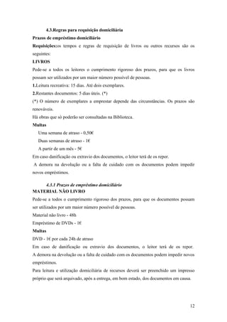 4.3.Regras para requisição domiciliária
Prazos de empréstimo domiciliário
Requisições:os tempos e regras de requisição de livros ou outros recursos são os
seguintes:
LIVROS
Pede-se a todos os leitores o cumprimento rigoroso dos prazos, para que os livros
possam ser utilizados por um maior número possível de pessoas.
1.Leitura recreativa: 15 dias. Até dois exemplares.
2.Restantes documentos: 5 dias úteis. (*)
(*) O número de exemplares a emprestar depende das circunstâncias. Os prazos são
renováveis.
Há obras que só poderão ser consultadas na Biblioteca.
Multas
Uma semana de atraso - 0,50€
Duas semanas de atraso - 1€
A partir de um mês - 5€
Em caso danificação ou extravio dos documentos, o leitor terá de os repor.
A demora na devolução ou a falta de cuidado com os documentos podem impedir
novos empréstimos.
4.3.1 Prazos de empréstimo domiciliário
MATERIAL NÃO LIVRO
Pede-se a todos o cumprimento rigoroso dos prazos, para que os documentos possam
ser utilizados por um maior número possível de pessoas.
Material não livro - 48h
Empréstimo de DVDs - 1€
Multas
DVD - 1€ por cada 24h de atraso
Em caso de danificação ou extravio dos documentos, o leitor terá de os repor.
A demora na devolução ou a falta de cuidado com os documentos podem impedir novos
empréstimos.
Para leitura e utilização domiciliária de recursos deverá ser preenchido um impresso
próprio que será arquivado, após a entrega, em bom estado, dos documentos em causa.
12
 
