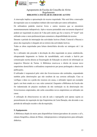 Agrupamento de Escolas do Concelho de Alvito
Regulamento
BIBLIOTECA ESCOLAR DA EBI/JI DE ALVITO
A renovação implica a apresentação do recurso requisitado. Não será feita a renovação
da requisição caso os exemplares tenham sido reservados por outros utilizadores.
Os utilizadores poderão reservar livros e outros recursos que se encontrem
momentaneamente indisponíveis. Após o recurso pretendido estar novamente disponível
poderá ser requisitado no prazo de 5 dias pelo utente que fez a reserva. O “email” será
utilizado como o meio preferencial para comunicar a disponibilidade do recurso.
Durante o período de interrupção das actividades lectivas (Natal, Carnaval e Páscoa) o
prazo das requisições é alargado até ao reinício das actividades lectivas.
Todas as obras requisitadas para leitura domiciliária deverão ser entregues até 1 de
Junho.
Se o utilizador não proceder à devolução da obra requisitada no prazo estabelecido,
ultrapassando largamente os limites da razoabilidade, será avisado a fazê-lo por
comunicação escrita directa ao Encarregado de Educação ou através de informação ao
respectivo Director de Turma. A Biblioteca reserva-se o direito de recusar novo
empréstimo domiciliário a utilizadores responsáveis por posse prolongada e abusiva de
publicações.
O utilizador é responsável pelo valor dos livros/recursos não restituídos, respondendo
também pelas deteriorações que não resultem da sua correcta utilização. Caso se
verifique o dano ou a perda dos recursos em causa, o utilizador reporá um exemplar
igual e em bom estado ou o seu valor comercial. Enquanto a Biblioteca da Escola não
for indemnizada do prejuízo resultante da não restituição ou da deterioração dos
livros/recursos emprestados, não serão concedidos novos empréstimos ao utilizador em
causa.
A utilização de obras/recursos na sala de aula e reprografia será apenas sujeita ao
preenchimento de requisição do tipo Empréstimo de Curta Duração, não devendo o seu
período de utilização exceder o dia da requisição;
5. Equipamento
A Biblioteca dispõe de meios para disponibilizar leitores/gravadores de cassetes e cd’s,
câmara fotográfica, câmara de filmar, videoprojectores e retroprojectores para utilização
didáctica.
13
 