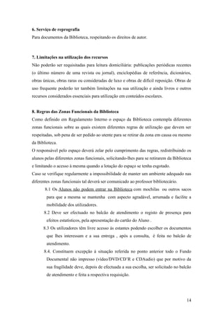 6. Serviço de reprografia
Para documentos da Biblioteca, respeitando os direitos de autor.
7. Limitações na utilização dos recursos
Não poderão ser requisitadas para leitura domiciliária: publicações periódicas recentes
(o último número de uma revista ou jornal), enciclopédias de referência, dicionários,
obras únicas, obras raras ou consideradas de luxo e obras de difícil reposição. Obras de
uso frequente poderão ter também limitações na sua utilização e ainda livros e outros
recursos considerados essenciais para utilização em conteúdos escolares.
8. Regras das Zonas Funcionais da Biblioteca
Como definido em Regulamento Interno o espaço da Biblioteca contempla diferentes
zonas funcionais sobre as quais existem diferentes regras de utilização que devem ser
respeitadas, sob pena de ser pedido ao utente para se retirar da zona em causa ou mesmo
da Biblioteca.
O responsável pelo espaço deverá zelar pelo cumprimento das regras, redistribuindo os
alunos pelas diferentes zonas funcionais, solicitando-lhes para se retirarem da Biblioteca
e limitando o acesso à mesma quando a lotação do espaço se tenha esgotado.
Caso se verifique regularmente a impossibilidade de manter um ambiente adequado nas
diferentes zonas funcionais tal deverá ser comunicado ao professor bibliotecário.
8.1 Os Alunos não podem entrar na Biblioteca com mochilas ou outros sacos
para que a mesma se mantenha com aspecto agradável, arrumada e facilite a
mobilidade dos utilizadores.
8.2 Deve ser efectuado no balcão de atendimento o registo de presença para
efeitos estatísticos, pela apresentação do cartão do Aluno .
8.3 Os utilizadores têm livre acesso às estantes podendo escolher os documentos
que lhes interessam e a sua entrega , após a consulta, é feita no balcão de
atendimento.
8.4. Constituem excepção à situação referida no ponto anterior todo o Fundo
Documental não impresso (vídeo/DVD/CD’R e CDAudio) que por motivo da
sua fragilidade deve, depois de efectuada a sua escolha, ser solicitado no balcão
de atendimento e feita a respectiva requisição.
14
 