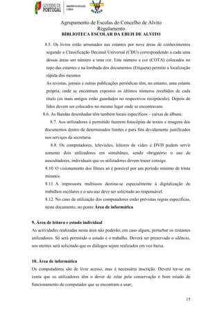 Agrupamento de Escolas do Concelho de Alvito
Regulamento
BIBLIOTECA ESCOLAR DA EBI/JI DE ALVITO
8.5. Os livros estão arrumados nas estantes por nove áreas de conhecimentos
segundo a Classificação Decimal Universal (CDU) correspondendo a cada uma
dessas áreas um número e uma cor. Este número e cor (COTA) colocados no
topo das estantes e na lombada dos documentos (Etiqueta) permite a localização
rápida dos mesmos
As revistas, jornais e outras publicações periódicas têm, no entanto, uma estante
própria, onde se encontram expostos os últimos números recebidos de cada
título (os mais antigos estão guardados no respectivos receptáculo). Depois de
lidos devem ser colocados no mesmo lugar onde se encontravam.
8.6. As Bandas desenhadas têm também locais específicos – caixas de álbuns.
8.7. Aos utilizadores é permitido fazerem fotocópias de textos e imagens dos
documentos dentro de determinados limites e para fins devidamente justificados
nos serviços da secretaria.
8.8. Os computadores, televisões, leitores de vídeo e DVD podem servir
somente dois utilizadores em simultâneo, sendo obrigatório o uso de
auscultadores, individuais que os utilizadores devem trazer consigo.
8.10. O visionamento dos filmes só é possível por um período mínimo de trinta
minutos.
8.11. A impressora multiusos destina-se especialmente à digitalização de
trabalhos escolares e o seu uso deve ser solicitado ao responsável.
8.12. No caso da utilização dos computadores estão previstas regras especificas,
neste documento, no ponto Área de informática
9. Área de leitura e estudo individual
As actividades realizadas nesta área não poderão, em caso algum, perturbar os restantes
utilizadores. Só será permitido o estudo e o trabalho. Deverá ser preservado o silêncio,
aos utentes será solicitado que os diálogos sejam realizados em voz baixa.
10. Área de informática
Os computadores são de livre acesso, mas é necessária inscrição. Deverá ter-se em
conta que os utilizadores têm o dever de zelar pela conservação e bom estado de
funcionamento do computador que se encontram a usar;
15
 