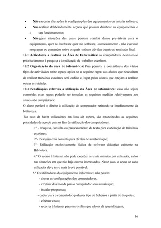 • Não executar alterações às configurações dos equipamentos ou instalar software;
• Não realizar deliberadamente acções que possam danificar os equipamentos e
o seu funcionamento;
• Não gerar situações das quais possam resultar danos previsíveis para o
equipamento, quer no hardware quer no software, -nomeadamente - não executar
programas ou comandos sobre os quais tenham dúvidas quanto ao resultado final.
10.1 Actividades a realizar na Área de Informática: os computadores destinam-se
prioritariamente à pesquisa e à realização de trabalhos escolares.
10.2 Organização da área de informática: Para permitir a coexistência dos vários
tipos de actividades neste espaço aplica-se a seguinte regra: aos alunos que necessitem
de realizar trabalhos escolares será cedido o lugar pelos alunos que estejam a realizar
outras actividades.
10.3 Penalizações relativas à utilização da Área de informática: caso não sejam
cumpridas estas regras poderão ser tomadas as seguintes medidas relativamente aos
alunos não cumpridores:
O aluno perderá o direito à utilização do computador retirando-se imediatamente da
biblioteca.
No caso de haver utilizadores em lista de espera, são estabelecidas as seguintes
prioridades de acordo com os fins de utilização dos computadores:
1º - Pesquisa, consulta ou processamento de texto para elaboração de trabalhos
escolares;
2º- Pesquisa e/ou consulta para efeitos de autoformação;
3º- Utilização exclusivamente lúdica de software didáctico existente na
Biblioteca.
4.º O acesso à Internet não pode exceder os trinta minutos por utilizador, salvo
nas situações em que não haja outros interessados. Neste caso, o cesso de cada
utilizador deve ser o mais breve possível.
5.º Os utilizadores do equipamento informático não podem:
- alterar as configurações dos computadores;
- efectuar downloads para o computador sem autorização;
- instalar programas;
- copiar para o computador qualquer tipo de ficheiros a partir de disquetes;
- efectuar chats;
- recorrer à Internet para outros fins que não os da aprendizagem;
16
 