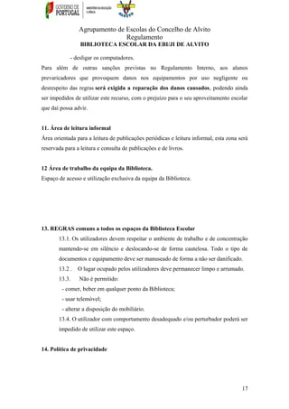 Agrupamento de Escolas do Concelho de Alvito
Regulamento
BIBLIOTECA ESCOLAR DA EBI/JI DE ALVITO
- desligar os computadores.
Para além de outras sanções previstas no Regulamento Interno, aos alunos
prevaricadores que provoquem danos nos equipamentos por uso negligente ou
desrespeito das regras será exigida a reparação dos danos causados, podendo ainda
ser impedidos de utilizar este recurso, com o prejuízo para o seu aproveitamento escolar
que daí possa advir.
11. Área de leitura informal
Área orientada para a leitura de publicações periódicas e leitura informal, esta zona será
reservada para a leitura e consulta de publicações e de livros.
12 Área de trabalho da equipa da Biblioteca.
Espaço de acesso e utilização exclusiva da equipa da Biblioteca.
13. REGRAS comuns a todos os espaços da Biblioteca Escolar
13.1. Os utilizadores devem respeitar o ambiente de trabalho e de concentração
mantendo-se em silêncio e deslocando-se de forma cautelosa. Todo o tipo de
documentos e equipamento deve ser manuseado de forma a não ser danificado.
13.2 . O lugar ocupado pelos utilizadores deve permanecer limpo e arrumado.
13.3. Não é permitido:
- comer, beber em qualquer ponto da Biblioteca;
- usar telemóvel;
- alterar a disposição do mobiliário.
13.4. O utilizador com comportamento desadequado e/ou perturbador poderá ser
impedido de utilizar este espaço.
14. Política de privacidade
17
 