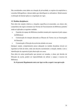 São considerados como dados em situação de privacidade, os registos de empréstimo e
consultas bibliográficas e demais dados que identifiquem os utilizadores. Relativamente
à utilização da Internet aplica-se a legislação em vigor.
15. Medidas disciplinares
Para além das sanções relativas a situações específicas já enunciadas, aos alunos não
cumpridores das regras constantes nas Normas de Funcionamento da Biblioteca poderão
ainda ser aplicadas as seguintes medidas:
• Expulsão do espaço da Biblioteca (medida tomada pelo responsável pelo espaço
da Biblioteca)
• Comunicação da situação detectada ao Director de Turma e/ou ao Encarregado
de Educação
• Comunicação à Direcção da escola das atitudes em causa
Qualquer sanção, comportamento pouco adequado ou medida disciplinar deverá ser
registada na ficha de leitor, onde será descrita sucintamente a situação, datada e com a
identificação do responsável pela observação em causa.
Para além de outras penalizações que possam ser tomadas, o aluno, por decisão da
Direcção da escola, poderá ser impossibilitado de utilizar o espaço e recursos da
Biblioteca.
16. O presente Regulamento entra em vigor no dia a seguir à sua aprovação
18
 