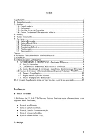ÍNDICE
Regulamento......................................................................................................................2
1 – Zonas funcionais..........................................................................................................2
2 – Equipa..........................................................................................................................2
2.1 – Coordenador/a.....................................................................................................3
2.2 – Animador/a..........................................................................................................3
2.3 – Auxiliar de Acção Educativa...............................................................................3
2.4 – Outros Professores/Educadores de Infância........................................................3
3 – Horário.........................................................................................................................4
4 – Fundo Documental......................................................................................................4
5 – Serviços.......................................................................................................................4
5.1 – Leitura Presencial................................................................................................4
5.2 – Leitura Domiciliária............................................................................................5
5.3 – Penalizações........................................................................................................5
5.4 – Empréstimo Colectivo.........................................................................................6
5.5 – Audiovisuais........................................................................................................6
5.6 – Computadores......................................................................................................6
Normas...............................................................................................................................7
1.Normas de Funcionamento da Biblioteca escolar: ........................................................7
2.HORÁRIO......................................................................................................................7
3.CONDIÇÕES DE ADMISSÃO.....................................................................................7
3.1 ACOLHIMENTO E ORIENTAÇÃO - Equipa da Biblioteca..............................7
3.1.1 Funções da equipa...........................................................................................8
3.1.2 Concretização do Plano de Actividades da Biblioteca....................................8
3.1.3 Gestão do catálogo da Biblioteca e manutenção dos recursos da Biblioteca. .8
3.2 Funções do professor bibliotecário (de acordo com a Portaria n.º 756/2009.........9
4.1.1 Deveres dos utilizadores................................................................................10
4.2.1 Regras na utilização dos recursos..................................................................11
4.3.1 Prazos de empréstimo domiciliário...............................................................12
16. O presente Regulamento entra em vigor no dia a seguir à sua aprovação................18
Regulamento
1 – Zonas funcionais
A Biblioteca da EB 1 de Vila Nova da Baronia funciona numa sala constituída pelas
seguintes zonas funcionais;
• Zona de acolhimento;
• Zona de Leitura informal;
• Zona de consulta de documentação;
• Zona de leitura multimédia;
• Zona de leitura áudio e vídeo.
2 – Equipa
2
 