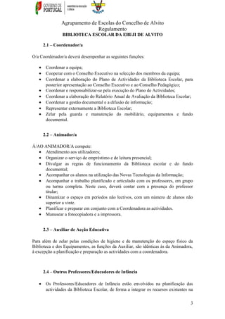 Agrupamento de Escolas do Concelho de Alvito
Regulamento
BIBLIOTECA ESCOLAR DA EBI/JI DE ALVITO
2.1 – Coordenador/a
O/a Coordenador/a deverá desempenhar as seguintes funções:
• Coordenar a equipa;
• Cooperar com o Conselho Executivo na selecção dos membros da equipa;
• Coordenar a elaboração do Plano de Actividades da Biblioteca Escolar, para
posterior apresentação ao Conselho Executivo e ao Conselho Pedagógico;
• Coordenar e responsabilizar-se pela execução do Plano de Actividades;
• Coordenar a elaboração do Relatório Anual de Avaliação da Biblioteca Escolar;
• Coordenar a gestão documental e a difusão de informação;
• Representar externamente a Biblioteca Escolar;
• Zelar pela guarda e manutenção do mobiliário, equipamentos e fundo
documental.
2.2 – Animador/a
Á/AO ANIMADOR/A compete:
• Atendimento aos utilizadores;
• Organizar o serviço de empréstimo e de leitura presencial;
• Divulgar as regras de funcionamento da Biblioteca escolar e do fundo
documental;
• Acompanhar os alunos na utilização das Novas Tecnologias da Informação;
• Acompanhar o trabalho planificado e articulado com os professores, em grupo
ou turma completa. Neste caso, deverá contar com a presença do professor
titular;
• Dinamizar o espaço em períodos não lectivos, com um número de alunos não
superior a vinte.
• Planificar e preparar em conjunto com a Coordenadora as actividades.
• Manusear a fotocopiadora e a impressora.
2.3 – Auxiliar de Acção Educativa
Para além de zelar pelas condições de higiene e de manutenção do espaço físico da
Biblioteca e dos Equipamentos, as funções da Auxiliar, são idênticas às da Animadora,
à excepção a planificação e preparação as actividades com a coordenadora.
2.4 – Outros Professores/Educadores de Infância
• Os Professores/Educadores de Infância estão envolvidos na planificação das
actividades da Biblioteca Escolar, de forma a integrar os recursos existentes na
3
 
