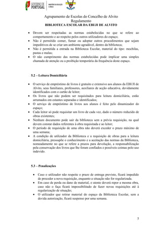 Agrupamento de Escolas do Concelho de Alvito
Regulamento
BIBLIOTECA ESCOLAR DA EBI/JI DE ALVITO
• Devem ser respeitadas as normas estabelecidas no que se refere ao
comportamento e ao respeito pelos outros utilizadores do espaço;
• Não é permitido comer, fumar ou adoptar outros procedimentos que sejam
impeditivos de se criar um ambiente agradável, dentro da biblioteca;
• Não é permitida a entrada na Biblioteca Escolar, material do tipo: mochilas,
pastas e malas;
• O não cumprimento das normas estabelecidas pode implicar uma simples
chamada de atenção ou a proibição temporária da frequência deste espaço.
5.2 – Leitura Domiciliária
• O serviço de empréstimo de livros é gratuito e extensivo aos alunos da EBI/JI de
Alvito, seus familiares, professores, auxiliares de acção educativa, devidamente
identificados com o cartão de leitor;
• Os livros que não podem ser requisitados para leitura domiciliária, estão
arrumados em estantes separadas e identificados;
• O serviço de empréstimo de livros aos alunos é feito pelo dinamizador do
espaço;
• Cada leitor só pode requisitar um livro de cada vez, dado o número reduzido de
obras existentes;
• Nenhum documento pode sair da biblioteca sem a prévia requisição, na qual
devem constar dados referentes à obra requisitada e ao leitor;
• O período de requisição de uma obra não deverá exceder o prazo máximo de
uma semana;
• A condição de utilizador da Biblioteca e a requisição de obras para a leitura
domiciliária, pressupõe o conhecimento e a aceitação das normas da Biblioteca,
nomeadamente no que se refere a prazos para devolução, a responsabilização
pela conservação dos livros que lhe foram confiados e possíveis coimas pelo uso
indevido.
5.3 – Penalizações
• Caso o utilizador não respeite o prazo de entrega previsto, ficará impedido
de proceder a nova requisição, enquanto a situação não for regularizada.
• Em caso de perda ou dano de material, o utente deverá repor a mesma obra,
caso não o faça ficará impossibilitado de fazer novas requisições até à
regularização de situação;
• O utilizador que retirar material do espaço da Biblioteca Escolar, sem a
devida autorização, ficará suspenso por uma semana.
5
 