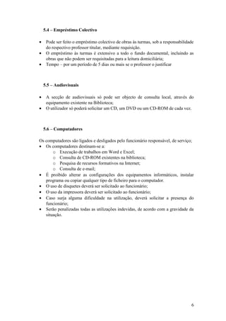 5.4 – Empréstimo Colectivo
• Pode ser feito o empréstimo colectivo de obras às turmas, sob a responsabilidade
do respectivo professor titular, mediante requisição.
• O empréstimo às turmas é extensivo a todo o fundo documental, incluindo as
obras que não podem ser requisitadas para a leitura domiciliária;
• Tempo – por um período de 5 dias ou mais se o professor o justificar
5.5 – Audiovisuais
• A secção de audiovisuais só pode ser objecto de consulta local, através do
equipamento existente na Biblioteca;
• O utilizador só poderá solicitar um CD, um DVD ou um CD-ROM de cada vez.
5.6 – Computadores
Os computadores são ligados e desligados pelo funcionário responsável, de serviço;
• Os computadores destinam-se a:
o Execução de trabalhos em Word e Excel;
o Consulta de CD-ROM existentes na biblioteca;
o Pesquisa de recursos formativos na Internet;
o Consulta de e-mail;
• É proibido alterar as configurações dos equipamentos informáticos, instalar
programa ou copiar qualquer tipo de ficheiro para o computador.
• O uso de disquetes deverá ser solicitado ao funcionário;
• O uso da impressora deverá ser solicitado ao funcionário;
• Caso surja alguma dificuldade na utilização, deverá solicitar a presença do
funcionário;
• Serão penalizadas todas as utilizações indevidas, de acordo com a gravidade da
situação.
6
 