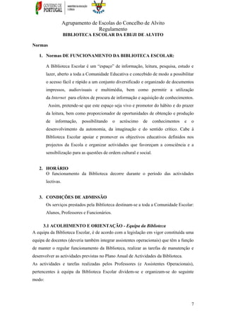 Agrupamento de Escolas do Concelho de Alvito
Regulamento
BIBLIOTECA ESCOLAR DA EBI/JI DE ALVITO
Normas
1. Normas DE FUNCIONAMENTO DA BIBLIOTECA ESCOLAR:
A Biblioteca Escolar é um “espaço” de informação, leitura, pesquisa, estudo e
lazer, aberto a toda a Comunidade Educativa e concebido de modo a possibilitar
o acesso fácil e rápido a um conjunto diversificado e organizado de documentos
impressos, audiovisuais e multimédia, bem como permitir a utilização
da Internet para efeitos de procura de informação e aquisição de conhecimentos.
Assim, pretende-se que este espaço seja vivo e promotor do hábito e do prazer
da leitura, bem como proporcionador de oportunidades de obtenção e produção
de informação, possibilitando o acréscimo de conhecimentos e o
desenvolvimento da autonomia, da imaginação e do sentido crítico. Cabe à
Biblioteca Escolar apoiar e promover os objectivos educativos definidos nos
projectos da Escola e organizar actividades que favoreçam a consciência e a
sensibilização para as questões de ordem cultural e social.
2. HORÁRIO
O funcionamento da Biblioteca decorre durante o período das actividades
lectivas.
3. CONDIÇÕES DE ADMISSÃO
Os serviços prestados pela Biblioteca destinam-se a toda a Comunidade Escolar:
Alunos, Professores e Funcionários.
3.1 ACOLHIMENTO E ORIENTAÇÃO - Equipa da Biblioteca
A equipa da Biblioteca Escolar, é de acordo com a legislação em vigor constituída uma
equipa de docentes (deveria também integrar assistentes operacionais) que têm a função
de manter o regular funcionamento da Biblioteca, realizar as tarefas de manutenção e
desenvolver as actividades previstas no Plano Anual de Actividades da Biblioteca.
As actividades e tarefas realizadas pelos Professores (e Assistentes Operacionais),
pertencentes à equipa da Biblioteca Escolar dividem-se e organizam-se do seguinte
modo:
7
 