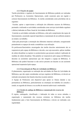 3.1.1 Funções da equipa
Tarefas prioritárias e regulares de funcionamento da Biblioteca poderão ser realizadas
por Professores ou Assistentes Operacionais, sendo essenciais para um regular e
correcto funcionamento da biblioteca. As tarefas consideradas como prioritárias são as
seguintes:
Facultar, apoiar e supervisionar a utilização dos diferentes recursos da biblioteca,
prestando e realizando as actividades consideradas como serviços (actividades regulares
e diárias) indicadas no Plano Anual de Actividades da Biblioteca.
Controlar as actividades realizadas na biblioteca, zelar pelo cumprimento das regras de
funcionamento, assumindo especial importância a manutenção de um ambiente propício
ao estudo e ao trabalho;
Zelar pela preservação e arrumação dos diferentes materiais utilizados, reorganizando
pontualmente os espaços de modo a rentabilizar a sua utilização.
Os professores/funcionários encarregados das tarefas descritas anteriormente são os
responsáveis pelo espaço da Biblioteca e deverão, caso seja necessário, aplicar medidas
de ordem disciplinar ou registar os acontecimentos que possam conduzir à aplicação de
medidas de ordem disciplinar. Não poderão ser responsáveis pelo espaço da Biblioteca
docentes ou assistentes operacionais que não integrem a equipa da Biblioteca. A
Biblioteca não poderá funcionar se não estiver presente um docente ou um assistente
operacional responsável pelo espaço.
3.1.2 Concretização do Plano de Actividades da Biblioteca
O planeamento, organização ou realização das actividades do Plano de Actividades da
Biblioteca, que não sejam consideradas serviços regulares da Biblioteca, só deverá ser
realizado sem prejuízo das funções descritas no ponto anterior.
A Equipa de Professores está disponível para apoiar os Alunos durante a sua
permanência na Biblioteca, particularmente na orientação em trabalhos de consulta e
estudo, na sugestão de leituras e na escolha do material audiovisual e multimédia.
3.1.3 Gestão do catálogo da Biblioteca e manutenção dos recursos da
Biblioteca
O registo, catalogação, classificação e indexação de todas as novas entradas, a
organização e manutenção dos recursos existentes na biblioteca são tarefas
fundamentais para o bom funcionamento da Biblioteca e devem ser realizadas com
regularidade.
8
 