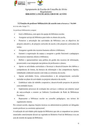 Agrupamento de Escolas do Concelho de Alvito
Regulamento
BIBLIOTECA ESCOLAR DA EBI/JI DE ALVITO
3.2 Funções do professor bibliotecário (de acordo com a Portaria n.º 756/2009
de 14 de Julho Artigo 3.º)
Ao professor bibliotecário compete:
• Gerir a Biblioteca, com apoio da equipa da biblioteca escolar;
• Assegurar serviço de biblioteca para todos os alunos da escola;
• Promover a articulação das actividades da biblioteca com os objectivos do
projecto educativo, do projecto curricular de escola e dos projectos curriculares de
turma;
• Assegurar a gestão dos recursos humanos afectos à biblioteca;
• Garantir a organização do espaço e assegurar a gestão funcional e pedagógica
dos recursos materiais afectos à biblioteca;
• Definir e operacionalizar uma política de gestão dos recursos de informação,
promovendo a sua integração nas práticas de professores e alunos;
• Apoiar as actividades curriculares e favorecer o desenvolvimento dos hábitos e
competências de leitura, da literacia da informação e das competências digitais,
trabalhando colaborativamente com todas as estruturas da escola;
• Apoiar actividades livres, extracurriculares e de enriquecimento curricular
incluídas no plano de actividades ou projecto educativo da escola;
• Estabelecer redes de trabalho cooperativo, desenvolvendo projectos de parceria
com entidades locais;
• Implementar processos de avaliação dos serviços e elaborar um relatório anual
de auto-avaliação a remeter ao Gabinete Coordenador da Rede de Bibliotecas
Escolares;
• Representar a biblioteca escolar no conselho pedagógico, nos termos do
regulamento interno.
Por comum acordo, algumas funções técnicas ou administrativas poderão ser delegadas
noutro professor ou assistente operacional.
A realização de actividades pela equipa da Biblioteca que não se enquadrem nos pontos
enunciados anteriormente deverá ser registada no Relatório Final de Biblioteca e/ou em
acta de reunião da equipa da Biblioteca.
9
 