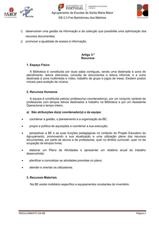 Agrupamento de Escolas de Santa Maria Maior
EB 2,3 Frei Bartolomeu dos Mártires
REGULAMENTO DA BE Página 2
i) desenvolver uma gestão da informação e da colecção que possibilite uma optimização dos
recursos documentais;
j) promover a igualdade de acesso à informação.
Artigo 3.º
Recursos
1. Espaço Físico
A Biblioteca é constituída por duas salas contíguas, sendo uma destinada à zona de
atendimento, leitura silenciosa, consulta de documentos e leitura informal, e a outra
destinada à zona multimédia e vídeo, trabalho de grupo e jogos de mesa. Existem postos
móveis para audição de música.
2. Recursos Humanos
A equipa é constituída pelo(a) professor(a) coordenador(a), por um conjunto variável de
professores com tempos letivos destinados a trabalho na Biblioteca e por um Assistente
Operacional a tempo inteiro.
a) São atribuições do(a) coordenador(a) e da equipa:
 coordenar a gestão, o planeamento e a organização da BE;
 propor a política de aquisições e coordenar a sua execução;
 perspetivar a BE e as suas funções pedagógicas no contexto do Projeto Educativo do
Agrupamento, promovendo a sua atualização e uma utilização plena dos recursos
documentais, por parte de alunos e de professores, quer no âmbito curricular, quer no da
ocupação de tempos livres;
 elaborar um Plano de Atividades e apresentar um relatório anual do trabalho
desenvolvido;
 planificar e concretizar as atividades previstas no plano;
 atender e orientar os utilizadores.
3. Recursos Materiais
Na BE existe mobiliário específico e equipamentos constantes do inventário.
 