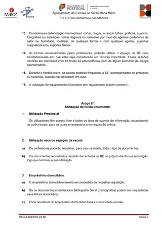 Agrupamento de Escolas de Santa Maria Maior
EB 2,3 Frei Bartolomeu dos Mártires
REGULAMENTO DA BE Página 4
13. Considera-se deterioração irremediável: cortar, rasgar, arrancar folhas, gráficos, quadros,
fotografias ou estampas, tornar ilegíveis os carateres por meio de agentes portadores de
calor ou humidade, inutilizar, de qualquer forma e com qualquer agente, suportes
magnéticos e/ou suportes físicos.
14. As turmas acompanhadas pelos professores poderão utilizar o espaço da BE para
atividades/aulas em que esta seja considerada um recurso importante. Essas sessões
deverão ser marcadas com 48 horas de antecedência junto de algum elemento da equipa
coordenadora.
15. Durante o horário letivo, os alunos poderão frequentar a BE, acompanhados do professor
ou sozinhos, quando não estiverem em aula.
16. A utilização do equipamento informático tem regulamento próprio (anexo I).
Artigo 6.º
Utilização do fundo documental
1. Utilização Presencial
Os utilizadores têm acesso livre a todos os tipos de suporte de informação, exceptuando
os audiovisuais, para os quais é necessária uma requisição prévia.
2. Utilização noutros espaços da escola
a) Os professores poderão requisitar, para uso na escola, todo o tipo de documentos.
b) Os documentos requisitados deverão dar entrada na BE no próprio dia da sua requisição,
logo que terminar a sua utilização.
3. Empréstimo domiciliário
a) O empréstimo domiciliário deverá ser precedido da respetiva requisição.
b) Só os documentos considerados Bibliografia Geral (monografias) podem ser requisitados
para leitura domiciliária.
c) Pode beneficiar do empréstimo domiciliário toda a comunidade escolar.
 