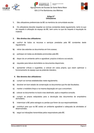 Agrupamento de Escolas de Santa Maria Maior
EB 2,3 Frei Bartolomeu dos Mártires
REGULAMENTO DA BE Página 6
Artigo 8.º
Utilizadores
1. São utilizadores preferenciais da BE os membros da comunidade escolar.
2. Os utilizadores deverão respeitar as normas constantes deste regulamento, tanto no que
diz respeito à utilização do espaço da BE, bem como no que diz respeito à requisição do
material.
3. São direitos dos utilizadores:
a) usufruir de todos os recursos e serviços prestados pela BE constantes deste
regulamento;
b) retirar das estantes os documentos em livre acesso;
c) participar em todas as atividades promovidas pela BE;
d) dispor de um ambiente calmo e agradável, propício à leitura e ao estudo;
e) requisitar para leitura domiciliária os documentos disponíveis;
f) apresentar críticas e sugestões, a colocar em caixa própria, que visem optimizar o
funcionamento do espaço que se pretende interativo.
4. São deveres dos utilizadores:
a) cumprir as normas estabelecidas neste regulamento;
b) devolver em bom estado de conservação os documentos que lhe são facultados;
c) manter o mobiliário limpo e na mesma disposição em que o encontram;
d) colocar os documentos no local a isso destinado, após a respetiva consulta;
e) cumprir os prazos estipulados para a devolução dos documentos de empréstimo
domiciliário;
f) indemnizar a BE pelos estragos ou perdas que forem da sua responsabilidade;
g) contribuir para que na BE exista um ambiente agradável e adequado às atividades aí
desenvolvidas;
h) seguir as indicações transmitidas pelos responsáveis pela BE.
 
