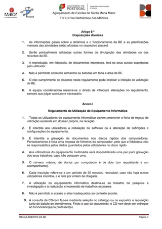 Agrupamento de Escolas de Santa Maria Maior
EB 2,3 Frei Bartolomeu dos Mártires
REGULAMENTO DA BE Página 7
Artigo 9.º
Disposições diversas
1. As informações gerais sobre a dinâmica e o funcionamento da BE e as planificações
mensais das atividades serão afixadas no respectivo placard.
2. Serão pontualmente utilizadas outras formas de divulgação das atividades ou dos
recursos da BE.
3. A reprodução, em fotocópia, de documentos impressos, terá os seus custos suportados
pelo utilizador.
4. Não é permitido consumir alimentos ou bebidas em toda a área da BE.
5. O não cumprimento do disposto neste regulamento pode implicar a inibição de utilização
da BE.
6. A equipa coordenadora reserva-se o direito de introduzir alterações no regulamento,
sempre que julgar oportuno e necessário.
Anexo I
Regulamento da Utilização de Equipamento Informático
1. Todos os utilizadores do equipamento informático devem preencher a ficha de registo de
utilização existente em dossier próprio, na receção.
2. É interdita aos utilizadores a instalação de software ou a alteração de definições e
configurações do equipamento.
3. É interdita a gravação de documentos nos discos rígidos dos computadores.
Periodicamente é feita uma limpeza de ficheiros do computador, pelo que a Biblioteca não
se responsabiliza pelos dados guardados pelos utilizadores no disco rígido.
4. Aos utilizadores do equipamento multimédia será disponibilizada uma pen para gravação
dos seus trabalhos, caso não possuam uma.
5. O número máximo de alunos por computador é de dois (um requisitante e um
acompanhante).
6. Cada inscrição refere-se a um período de 30 minutos, renovável, caso não haja outros
utilizadores inscritos, e é feita por ordem de chegada.
7. A utilização do equipamento informático destina-se ao trabalho de pesquisa e
investigação e à realização e impressão de trabalhos escolares.
8. Não é permitido o acesso a sites inadequados ao contexto escolar.
9. A consulta de CD-rom faz-se mediante seleção no catálogo ou no expositor e requisição
junto do balcão de atendimento. Findo o uso do documento, o CD-rom deve ser entregue
ao funcionário(a) ou professor(a).
 