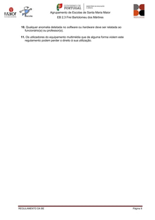 Agrupamento de Escolas de Santa Maria Maior
EB 2,3 Frei Bartolomeu dos Mártires
REGULAMENTO DA BE Página 8
10. Qualquer anomalia detetada no software ou hardware deve ser relatada ao
funcionário(a) ou professor(a).
11. Os utilizadores do equipamento multimédia que de alguma forma violem este
regulamento podem perder o direito à sua utilização.
 
