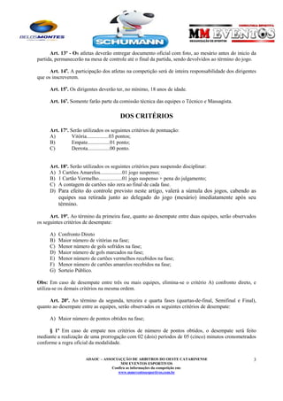 Art. 13º - Os atletas deverão entregar documento oficial com foto, ao mesário antes do inicio da
partida, permanecerão na mesa de controle até o final da partida, sendo devolvidos ao término do jogo.
Art. 14o. A participação dos atletas na competição será de inteira responsabilidade dos dirigentes
que os inscreverem.
Art. 15o. Os dirigentes deverão ter, no mínimo, 18 anos de idade.
Art. 16o. Somente farão parte da comissão técnica das equipes o Técnico e Massagista.

DOS CRITÉRIOS
Art. 17º. Serão utilizados os seguintes critérios de pontuação:
A)
Vitória.................03 pontos;
B)
Empate.................01 ponto;
C)
Derrota.................00 ponto.

Art. 18º. Serão utilizados os seguintes critérios para suspensão disciplinar:
A) 3 Cartões Amarelos.................01 jogo suspenso;
B) 1 Cartão Vermelho..................01 jogo suspenso + pena do julgamento;
C) A contagem de cartões não zera ao final de cada fase.
D) Para efeito do controle previsto neste artigo, valerá a súmula dos jogos, cabendo as

equipes sua retirada junto ao delegado do jogo (mesário) imediatamente após seu
término.
Art. 19º. Ao término da primeira fase, quanto ao desempate entre duas equipes, serão observados
os seguintes critérios de desempate:
A)
B)
C)
D)
E)
F)
G)

Confronto Direto
Maior número de vitórias na fase;
Menor número de gols sofridos na fase;
Maior número de gols marcados na fase;
Menor número de cartões vermelhos recebidos na fase;
Menor número de cartões amarelos recebidos na fase;
Sorteio Público.

Obs: Em caso de desempate entre três ou mais equipes, elimina-se o critério A) confronto direto, e
utiliza-se os demais critérios na mesma ordem.
Art. 20º. Ao término da segunda, terceira e quarta fases (quartas-de-final, Semifinal e Final),
quanto ao desempate entre as equipes, serão observados os seguintes critérios de desempate:
A) Maior número de pontos obtidos na fase;
§ 1º Em caso de empate nos critérios de número de pontos obtidos, o desempate será feito
mediante a realização de uma prorrogação com 02 (dois) períodos de 05 (cinco) minutos cronometrados
conforme a regra oficial da modalidade.
ADAOC – ASSOCIAÇÇÃO DE ARBITROS DO OESTE CATARINENSE
MM EVENTOS ESPORTIVOS
Confira as informações da competição em:
www.mmeventosesportivos.com.br

3

 