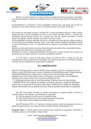 § 2º Em caso da persistência de empate ao final do segundo período da prorrogação, o desempate
será realizado mediante a cobrança de penalidades máximas conforme regra oficial da modalidade,como
segue:
a) Alternadamente se executarão 5 (cinco) penalidades máximas para cada equipe que deverão ser
cobradas por cinco atletas diferentes, dentre os 18 (dezoito) atletas relacionados em súmula;

b) Se depois de cada equipe executar a cobrança das 5 (cinco) penalidades máximas e ambas equipes
tenham marcado a mesma quantidade de tentos, ou não tenham marcado nenhum, a execução das
penalidades máximas deverá continuar até o momento que uma das equipes, executando o mesmo
número de cobranças, obtenha vantagem de um tento a mais que a outra;
c) Estas penalidades máximas adicionais deverão ser executadas por atletas que não tenham cobrado as
5 (cinco) primeiras penalidades máximas. Uma vez que todos tenham cobrado um penalidade máxima
os atletas mencionados no item "a" continuarão com as cobranças de penalidades máximas na mesma
ordem;
d) Atleta que tenha sido expulso ou desclassificado da partida não poderá cobrar a penalidade máxima;
e) Qualquer atleta poderá trocar sua posição com o goleiro;
f) Enquanto se executa a cobrança de penalidades máximas todos os atletas deverão estar no interior da
quadra de jogo, na metade onde não se executam as penalidades máximas.
§ 3º Em todos os jogos da Copa Belos Montes de Futsal de 2013, o tempo de jogo será
cronometrado conforme regra oficial da modalidade. Nos Ginásios aonde não tiver cronometro o mesmo
será feito com um equipamento da organização da competição.

DA ARBITRAGEM
Art. 21o. A arbitragem ficará a cargo da ADAOC sendo estipulado o valor fixo, arbitragem com dois
árbitros, mesário, R$210.00, mais a corrida, de R$60,00( em Paial R$90,00 corrida) ficando fixado por
partida R$270.00(duzentos e setenta reais) a ser pago no intervalo das partidas pela equipe
mandatária.Em caso de rodada dupla em Seara ou Xavantina, será descontado o valor de R$60.00,
referente a uma corrida a menos). Obs. Acréscimo de R$20,00 por fase.

*-A Arbitragem terá que estar no local das partidas 30 minutos antes do inicio da jogo.
* -IMPORTANTE: Por exigência das equipes, ao final de cada jogo, a equipe de arbitragem
deixará uma via da súmula do jogo para cada equipe. Também que as equipes de arbitragem
tenham uniformidade com as questões técnicas e demais questões relacionadas à competição.
Art. 22o. Uma partida só poderá ser adiada, interrompida ou suspensa quando ocorrerem os
seguintes motivos, que impeçam a sua realização ou continuação:
A) Falta de segurança e conflitos graves na quadra de jogo;
B) Mau estado da quadra que torne a partida impraticável ou perigosa;
C) Imprevidência técnica argüida pelo árbitro principal.
Art. 23o. Quanto ao WO, os 15 minutos de tolerância iniciam a partir da assinatura do técnico ou
capitão da equipe presente, com o apito do árbitro principal. O placar será designado 2 X 0.
Parágrafo Único. A referida equipe estará automaticamente eliminada da competição, eliminando os
resultados anteriores e será cobrado o cheque caução.
ADAOC – ASSOCIAÇÇÃO DE ARBITROS DO OESTE CATARINENSE
MM EVENTOS ESPORTIVOS
Confira as informações da competição em:
www.mmeventosesportivos.com.br

4

 