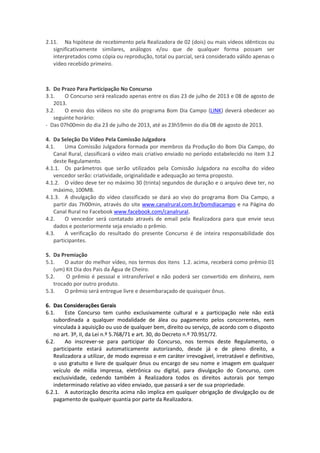 2.11. Na hipótese de recebimento pela Realizadora de 02 (dois) ou mais vídeos idênticos ou
significativamente similares, análogos e/ou que de qualquer forma possam ser
interpretados como cópia ou reprodução, total ou parcial, será considerado válido apenas o
vídeo recebido primeiro.
3. Do Prazo Para Participação No Concurso
3.1. O Concurso será realizado apenas entre os dias 23 de julho de 2013 e 08 de agosto de
2013.
3.2. O envio dos vídeos no site do programa Bom Dia Campo (LINK) deverá obedecer ao
seguinte horário:
- Das 07h00min do dia 23 de julho de 2013, até as 23h59min do dia 08 de agosto de 2013.
4. Da Seleção Do Vídeo Pela Comissão Julgadora
4.1. Uma Comissão Julgadora formada por membros da Produção do Bom Dia Campo, do
Canal Rural, classificará o vídeo mais criativo enviado no período estabelecido no item 3.2
deste Regulamento.
4.1.1. Os parâmetros que serão utilizados pela Comissão Julgadora na escolha do vídeo
vencedor serão: criatividade, originalidade e adequação ao tema proposto.
4.1.2. O vídeo deve ter no máximo 30 (trinta) segundos de duração e o arquivo deve ter, no
máximo, 100MB.
4.1.3. A divulgação do vídeo classificado se dará ao vivo do programa Bom Dia Campo, a
partir das 7h00min, através do site www.canalrural.com.br/bomdiacampo e na Página do
Canal Rural no Facebook www.facebook.com/canalrural.
4.2. O vencedor será contatado através de email pela Realizadora para que envie seus
dados e posteriormente seja enviado o prêmio.
4.3. A verificação do resultado do presente Concurso é de inteira responsabilidade dos
participantes.
5. Da Premiação
5.1. O autor do melhor vídeo, nos termos dos itens 1.2. acima, receberá como prêmio 01
(um) Kit Dia dos Pais da Água de Cheiro.
5.2. O prêmio é pessoal e intransferível e não poderá ser convertido em dinheiro, nem
trocado por outro produto.
5.3. O prêmio será entregue livre e desembaraçado de quaisquer ônus.
6. Das Considerações Gerais
6.1. Este Concurso tem cunho exclusivamente cultural e a participação nele não está
subordinada a qualquer modalidade de álea ou pagamento pelos concorrentes, nem
vinculada à aquisição ou uso de qualquer bem, direito ou serviço, de acordo com o disposto
no art. 3º, II, da Lei n.º 5.768/71 e art. 30, do Decreto n.º 70.951/72.
6.2. Ao inscrever-se para participar do Concurso, nos termos deste Regulamento, o
participante estará automaticamente autorizando, desde já e de pleno direito, a
Realizadora a utilizar, de modo expresso e em caráter irrevogável, irretratável e definitivo,
o uso gratuito e livre de qualquer ônus ou encargo de seu nome e imagem em qualquer
veículo de mídia impressa, eletrônica ou digital, para divulgação do Concurso, com
exclusividade, cedendo também à Realizadora todos os direitos autorais por tempo
indeterminado relativo ao vídeo enviado, que passará a ser de sua propriedade.
6.2.1. A autorização descrita acima não implica em qualquer obrigação de divulgação ou de
pagamento de qualquer quantia por parte da Realizadora.
 