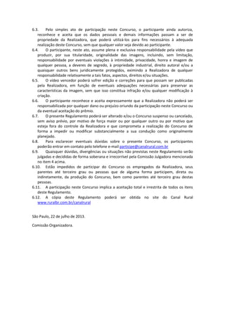 6.3. Pelo simples ato de participação neste Concurso, o participante ainda autoriza,
reconhece e aceita que os dados pessoais e demais informações passam a ser de
propriedade da Realizadora, que poderá utilizá-los para fins necessários à adequada
realização deste Concurso, sem que qualquer valor seja devido ao participante.
6.4. O participante, neste ato, assume plena e exclusiva responsabilidade pela vídeo que
produzir, por sua titularidade, originalidade das imagens, incluindo, sem limitação,
responsabilidade por eventuais violações à intimidade, privacidade, honra e imagem de
qualquer pessoa, a deveres de segredo, à propriedade industrial, direito autoral e/ou a
quaisquer outros bens juridicamente protegidos, eximindo a Realizadora de qualquer
responsabilidade relativamente a tais fatos, aspectos, direitos e/ou situações.
6.5. O vídeo vencedor poderá sofrer edição e correções para que possam ser publicadas
pela Realizadora, em função de eventuais adequações necessárias para preservar as
características da imagem, sem que isso constitua infração e/ou qualquer modificação à
criação.
6.6. O participante reconhece e aceita expressamente que a Realizadora não poderá ser
responsabilizada por qualquer dano ou prejuízo oriundo da participação neste Concurso ou
da eventual aceitação do prêmio.
6.7. O presente Regulamento poderá ser alterado e/ou o Concurso suspenso ou cancelado,
sem aviso prévio, por motivo de força maior ou por qualquer outro ou por motivo que
esteja fora do controle da Realizadora e que comprometa a realização do Concurso de
forma a impedir ou modificar substancialmente a sua condução como originalmente
planejado.
6.8. Para esclarecer eventuais dúvidas sobre o presente Concurso, os participantes
poderão entrar em contato pelo telefone e-mail participe@canalrural.com.br
6.9. Quaisquer dúvidas, divergências ou situações não previstas neste Regulamento serão
julgadas e decididas de forma soberana e irrecorrível pela Comissão Julgadora mencionada
no item 4 acima.
6.10. Estão impedidos de participar do Concurso os empregados da Realizadora, seus
parentes até terceiro grau ou pessoas que de alguma forma participem, direta ou
indiretamente, da produção do Concurso, bem como parentes até terceiro grau destas
pessoas.
6.11. A participação neste Concurso implica a aceitação total e irrestrita de todos os itens
deste Regulamento.
6.12. A cópia deste Regulamento poderá ser obtida no site do Canal Rural
www.ruralbr.com.br/canalrural
São Paulo, 22 de julho de 2013.
Comissão Organizadora.
 