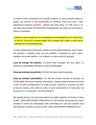 O presente evento promocional será realizado mediante 01 (uma) apuração aberta ao
público, que ocorrerá no dia 11/01/2016, às 10h30min, tendo como local a sede
operacional da empresa promotora – Rodovia José Carlos Daux, nº 4.190, Torre A, SC
401, Bairro Saco Grande, CEP 88.032-005, Florianópolis/SC, que estará com livre acesso a
todos os interessados.
O primeiro cupom retirado da urna centralizadora será contemplado com 01 (uma) Smart
TV LED 42”, Full HD LG, conversor digital, Wi-fi, entradas USB e HDMI, no valor de R$
1.500,00 (um mil e quinhentos reais).
O cupom sorteado deverá apresentar resposta correta à pergunta proposta. Caso o cupom
não apresente a resposta correta, ele será invalidado e substituído por outro cupom,
mediante novo sorteio aleatório, a ser realizado no mesmo evento de apuração.
Local de entrega dos prêmios: os prêmios serão entregues sem ônus algum, no
endereço do contemplado informado no cupom de participação.
Prazo para entrega dos prêmios: 20 (vinte) dias após a data da apuração.
Prazo de retirada (caducidade): é de 180 dias contados da data da apuração, dia
11/01/2016. Não sendo reclamado neste período, a pessoa jurídica promotora converterá
o valor do prêmio correspondente em moeda corrente, recolhendo o montante aos cofres
do tesouro nacional, como renda da união, no prazo subsequente de 10 (dez) dias, nos
termos do Art. 6º do Decreto nº 70.951 de 09/08/72.
Não poderão participar do evento promocional em questão, dirigentes, funcionários e sócios
da RBS - ZERO HORA EDITORA JORNALÍSTICA S/A. No momento da apuração dos cupons
sorteados os nomes dos contemplados serão confrontados com uma lista contendo nome
dos dirigentes, funcionários e sócios da RBS - ZERO HORA EDITORA JORNALÍSTICA S/A.
RBS – Unidade Jornal SC – Jornal de Santa Catarina – Circulação – Venda Avulsa – (48) 3216.3401 – www.gruporbs.com.br
 